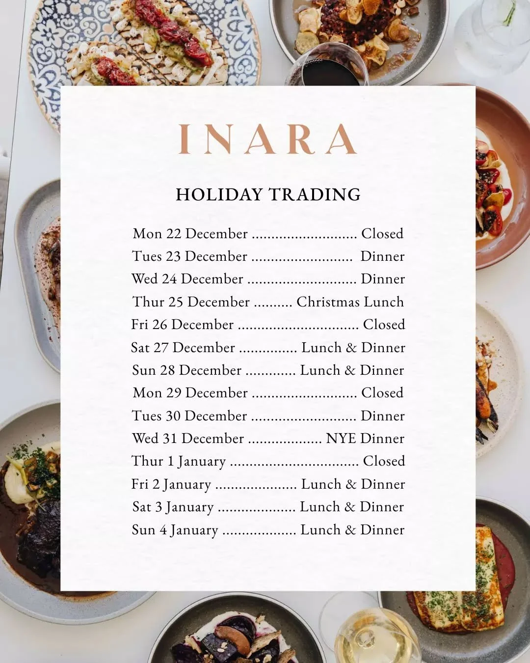 INARA Dining ~ Holiday Trading 

Mon 22 December .................... Closed
Tues 23 December ................... Dinner
Wed 24 December ..................... Dinner
Thur 25 December ... Christmas Lunch
Fri 26 December ........................ Closed