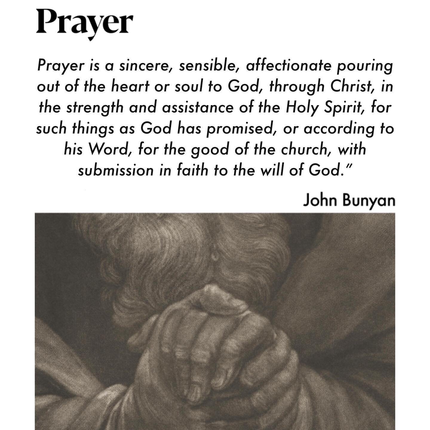 &ldquo;Prayer is a sincere, sensible, affectionate pouring out of the heart or soul to God, through Christ, in the strength and assistance of the Holy Spirit, for such things as God has promised, or according to his Word, for the good of the church, 