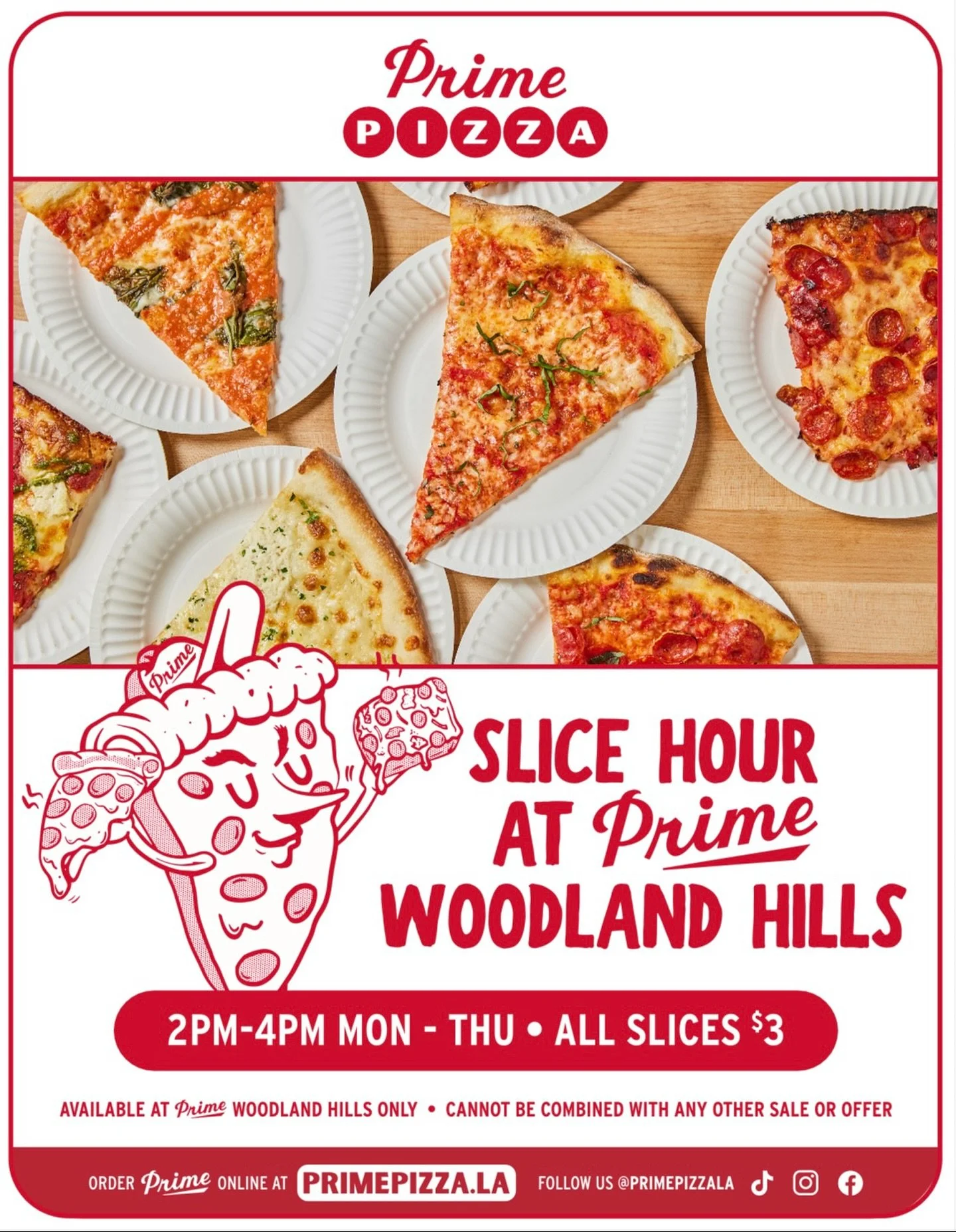 Slice Hour at Woodland Hills!
2PM-4PM MON - THU &bull; All Slices $3
Available at Prime Pizza Woodland Hills only &bull; Cannot be combined with any other sale or offer.