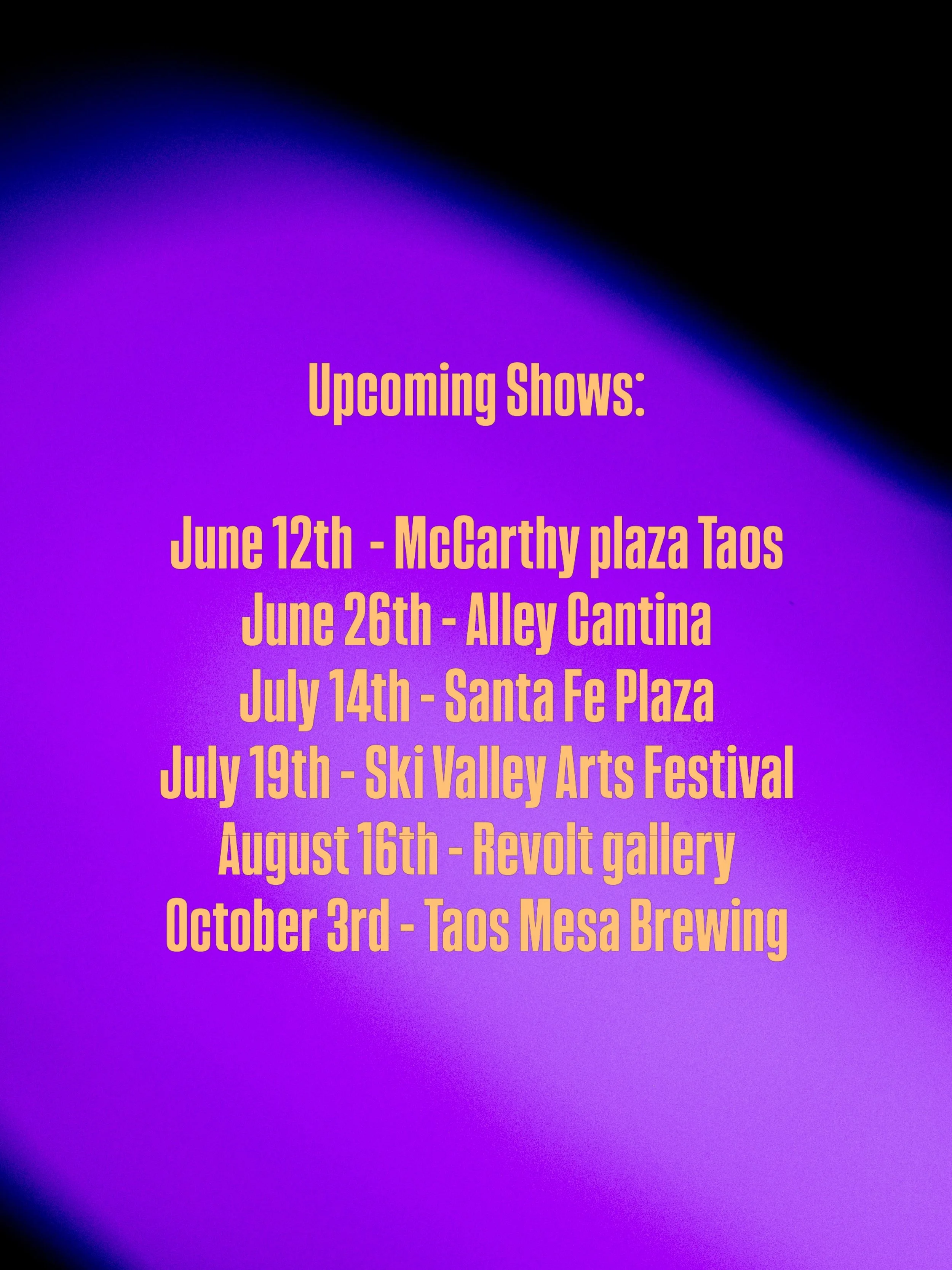 Upcoming shows - hope to see you there 

June 12th - McCarthy plaza Taos
June 26th - Alley Cantina 
July 14th - Santa Fe Plaza 
July 19th - Ski Valley Arts Festival 
August 16th - Revolt gallery @revolt_gallery 
October 3rd - Taos Mesa Brewing