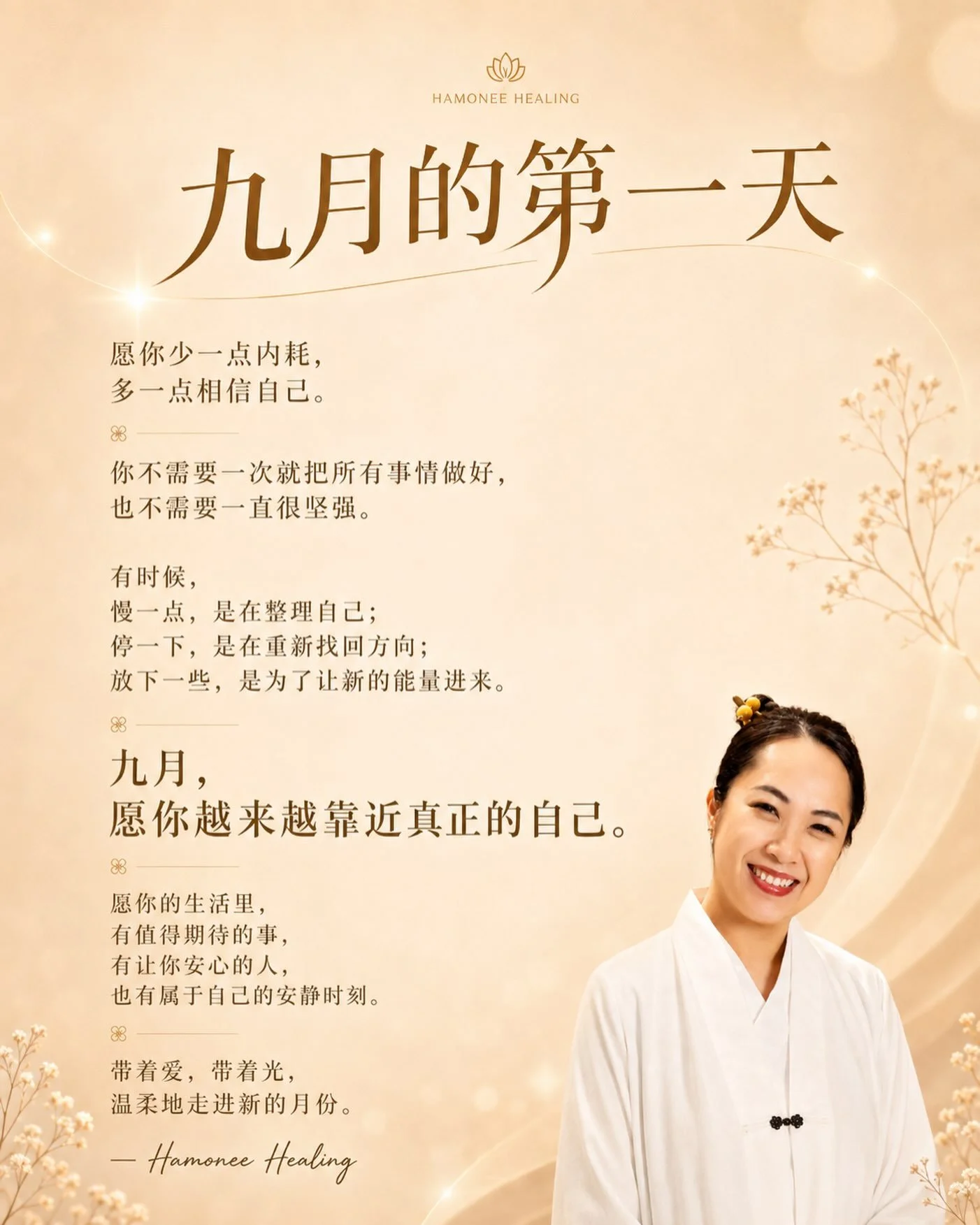 九月的第一天 ✨ 想送给你一句话：

你不需要一次就把所有事情做好，
也不需要一直很坚强。

有时候，
慢一点，是在整理自己；
停一下，是在重新找回方向；
放下一些，是为了让新的能量进来。

九月，
愿你少一点内耗，
多一点相信自己。

愿你做的每一个选择，
都越来越靠近真正的自己。

愿你的生活里，
有值得期待的事，
有让你安心的人，
也有属于自己的安静时刻。

把八月的故事轻轻收好，
九月，我们继续带着爱、带着光，
一步一步，走向更舒服的自己。🤍✨

愿你这个月，
平安、顺心、有力量，
也
