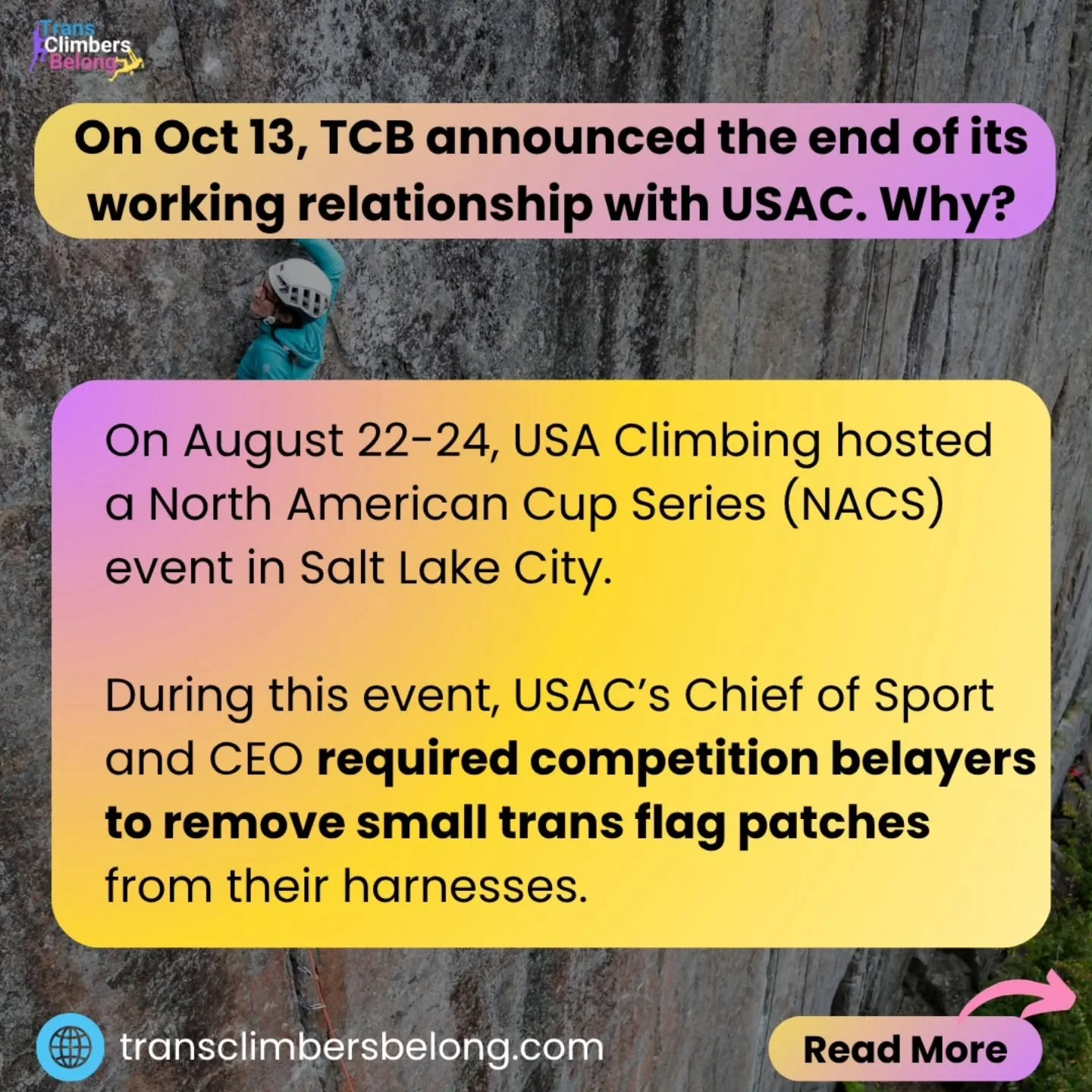 Why is TCB ending our working relationship with USA Climbing?
#TransClimbersBelong #transClimbers #TransPrideFlag #USAclimbing #NACS
[image: 4 slides with a background of a woman climbing Outdoors on a large flat rock face, and the date October 13,