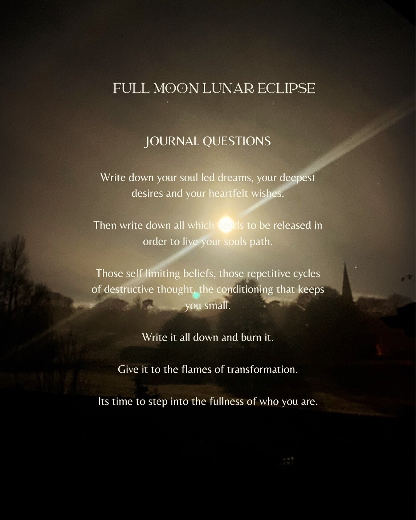 F U L L  M O O N  L U N A R  E C L I P S E 

Journal Questions:

Write down your soul led dreams, your deepest desires and your heartfelt wishes.

Then write down all which needs to be released in order to live your souls path.
 
Those self limiting 