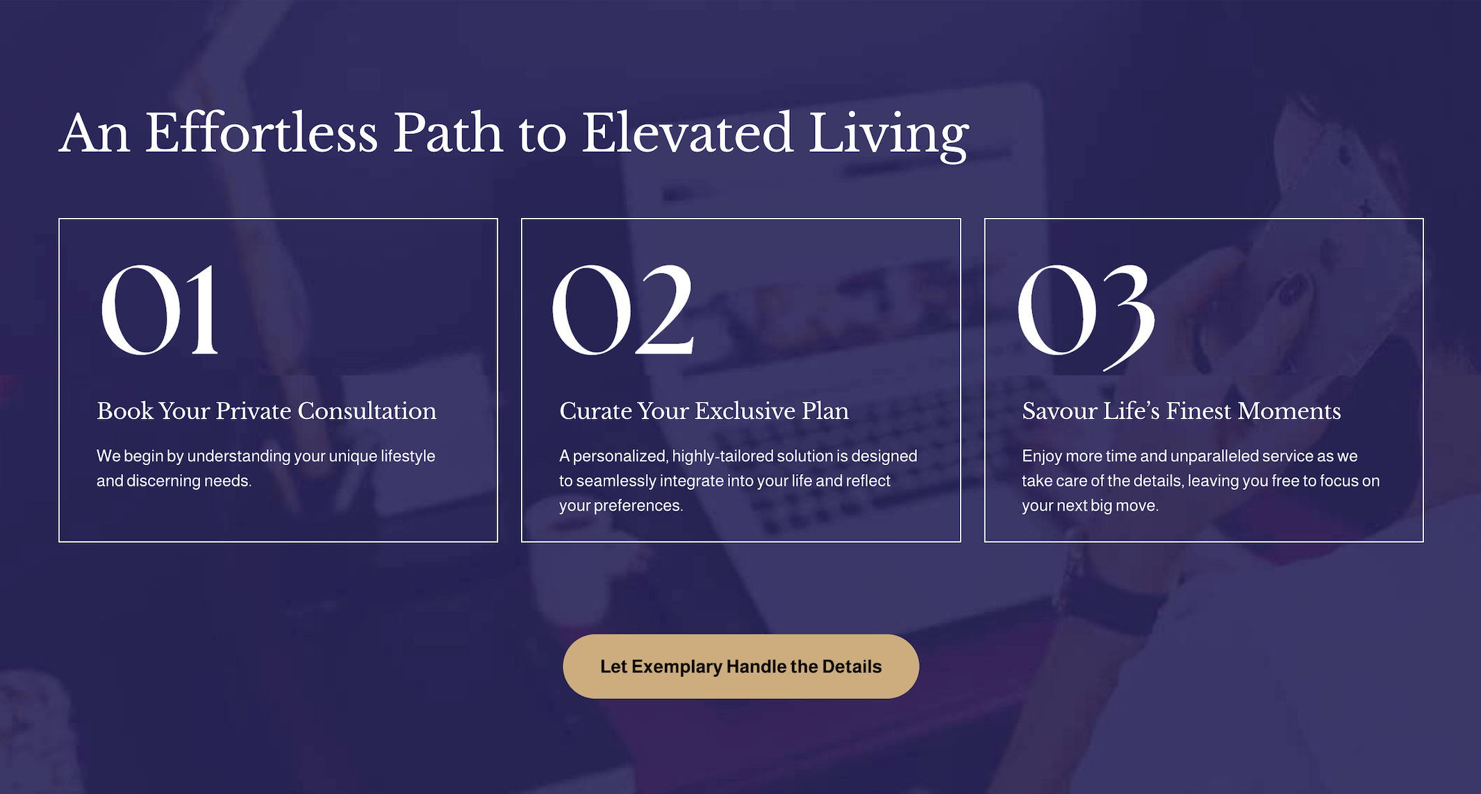 Following the StoryBrand principle of providing a 3 step plan of action for the client: 1, “Book a private consultation”. 2, “Curate your exclusive plan” and 3, “Savour life’s finest moments”. All supported by a CTA.