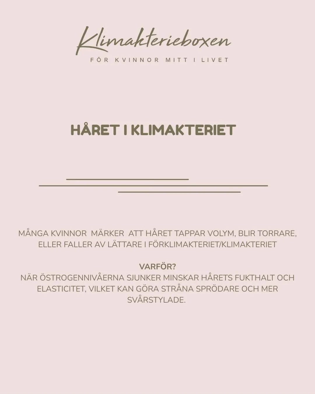 Visste du att m&aring;nga kvinnor m&auml;rker f&ouml;r&auml;ndringar i h&aring;ret n&auml;r de g&aring;r in i f&ouml;rklimakteriet eller klimakteriet? 

N&auml;r &ouml;strogenniv&aring;erna sjunker kan h&aring;ret tappa fukt och elasticitet, vilket g