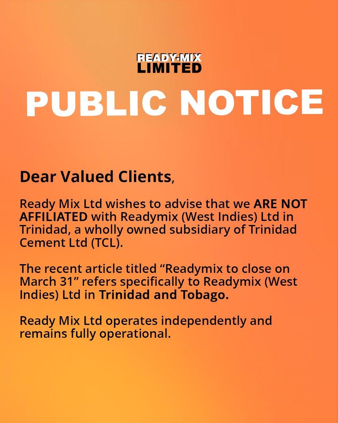 Public Notice:

Dear Valued Clients,

Ready Mix Ltd wishes to advise that we are not affiliated with Readymix (West Indies) Ltd in Trinidad, a wholly owned subsidiary of Trinidad Cement Ltd (TCL).

The recent article titled &ldquo;Readymix to close o