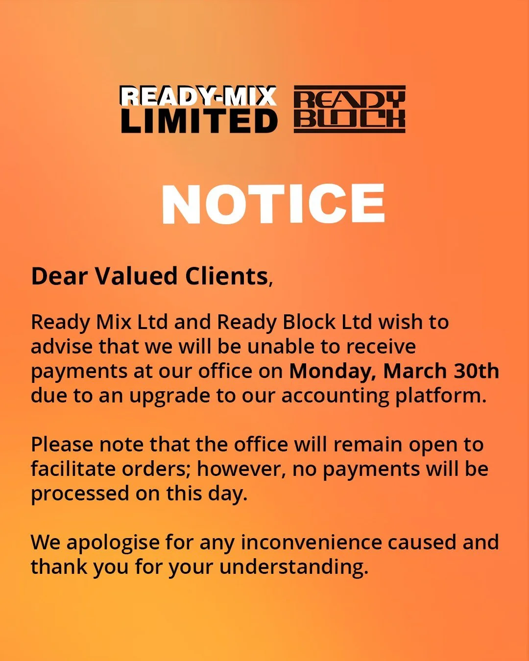 Notice:

Dear Valued Clients,

Ready Mix Ltd and Ready Block Ltd wish to advise that we will be unable to receive payments at our office on Monday, March 30th due to an upgrade to our accounting platform.

Please note that the office will remain open