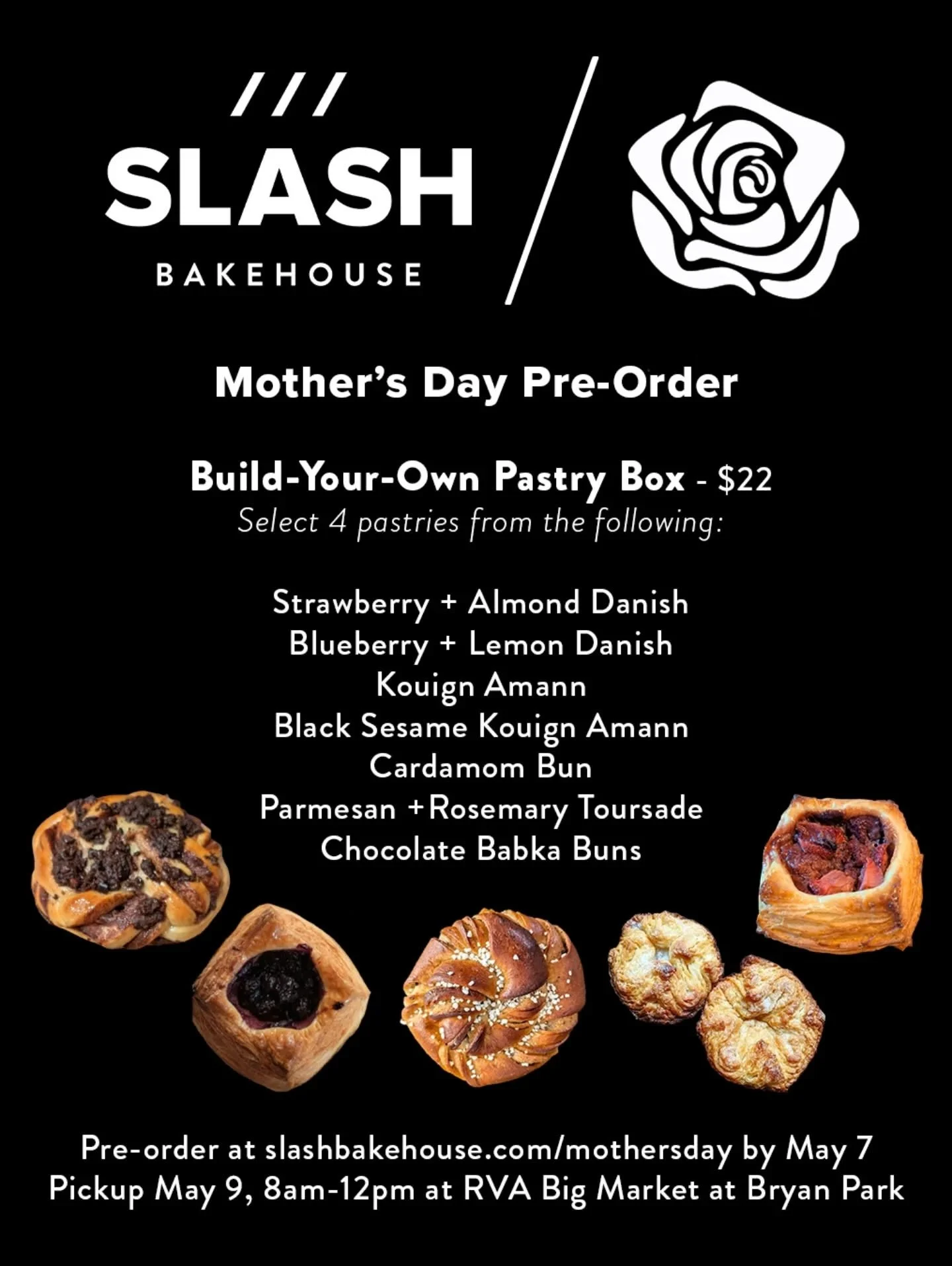 /// Celebrate the mom in your life with her favorite pastries! Choose four pastries you think she'll love most! 

Order at slashbakehouse.com/mothersday by May 7 for pickup at the RVA Big Market at Bryan Park on May 9, 8am-noon.