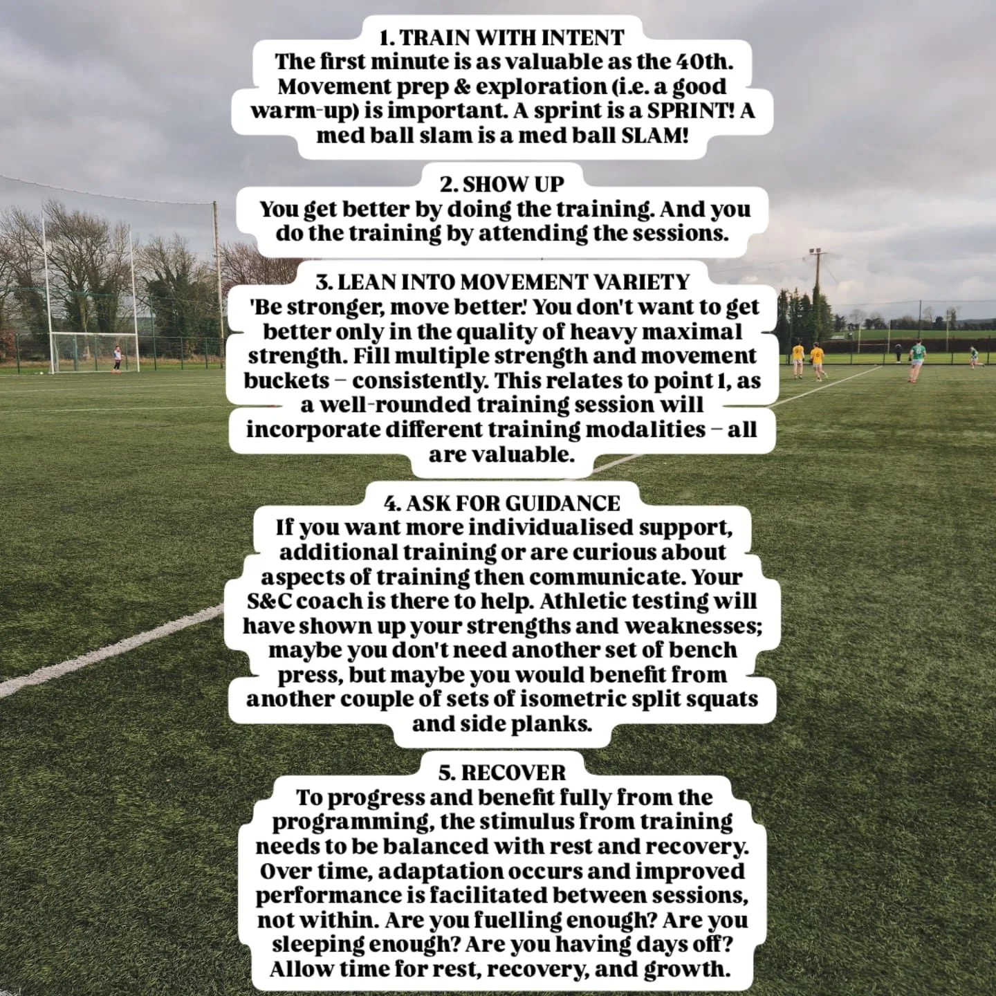 Some thoughts on getting the most out of your S&amp;C programming:

1. TRAIN WITH INTENT
 The first minute is as valuable as the 40th. Movement prep &amp; exploration (i.e. a good warm-up) is important. A sprint is a SPRINT! A med ball slam is a med 