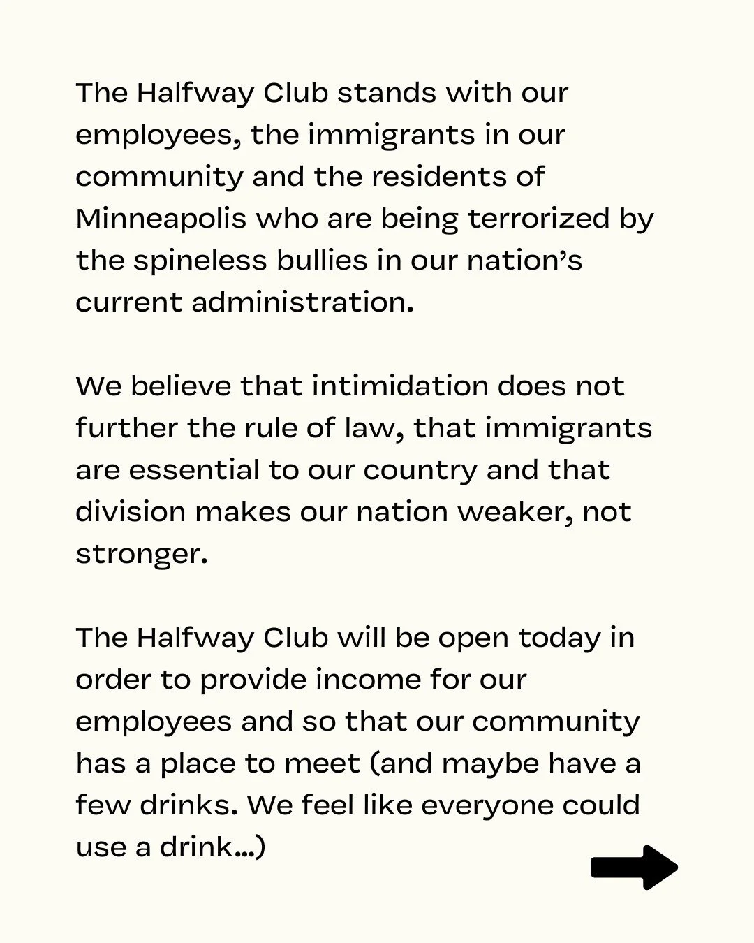 The Halfway Club stands with our employees, the immigrants in our community and the residents of Minneapolis who are being terrorized by the spineless bullies in our nation&rsquo;s current administration. 

We believe that intimidation does not furth