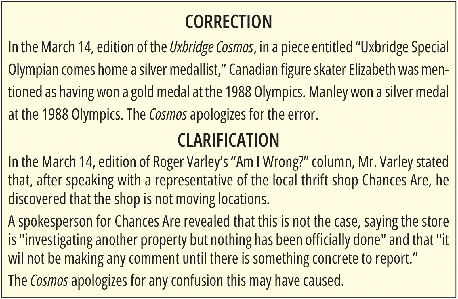      

 
    CORRECTION   In the  March 14, edition of the Uxbridge Cosmos , in a piece entitled “Uxbridge Special Olympian comes home a silver medallist,” Canadian figure skater Elizabeth was mentioned as having won a gold medal at the 1988 Olympics