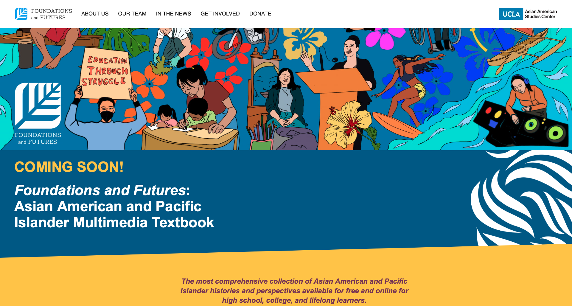 Our team partnered with UCLA to collaborate on over 50 chapters in a new Asian American and Pacific Islander Multimedia Textbook. This will be the most comprehensive collection of Asian American and Pacific Islander histories and perspectives.