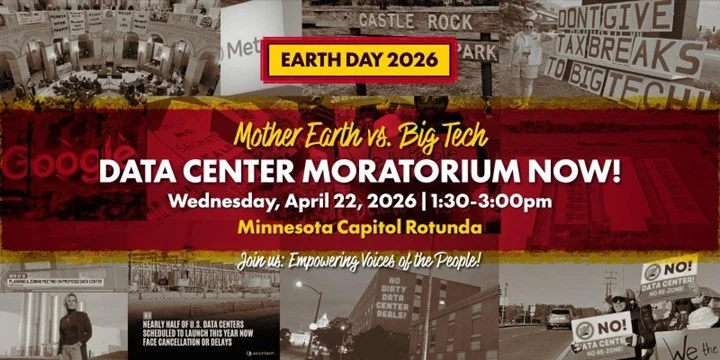 Earth Day 2026, Mother earth vs. Big Tech. Data Center Moratorium NOW! Wed, April 22, 1:30-3pm, MN Capitol Rotunda. Join us: Empowering Voices of the People!