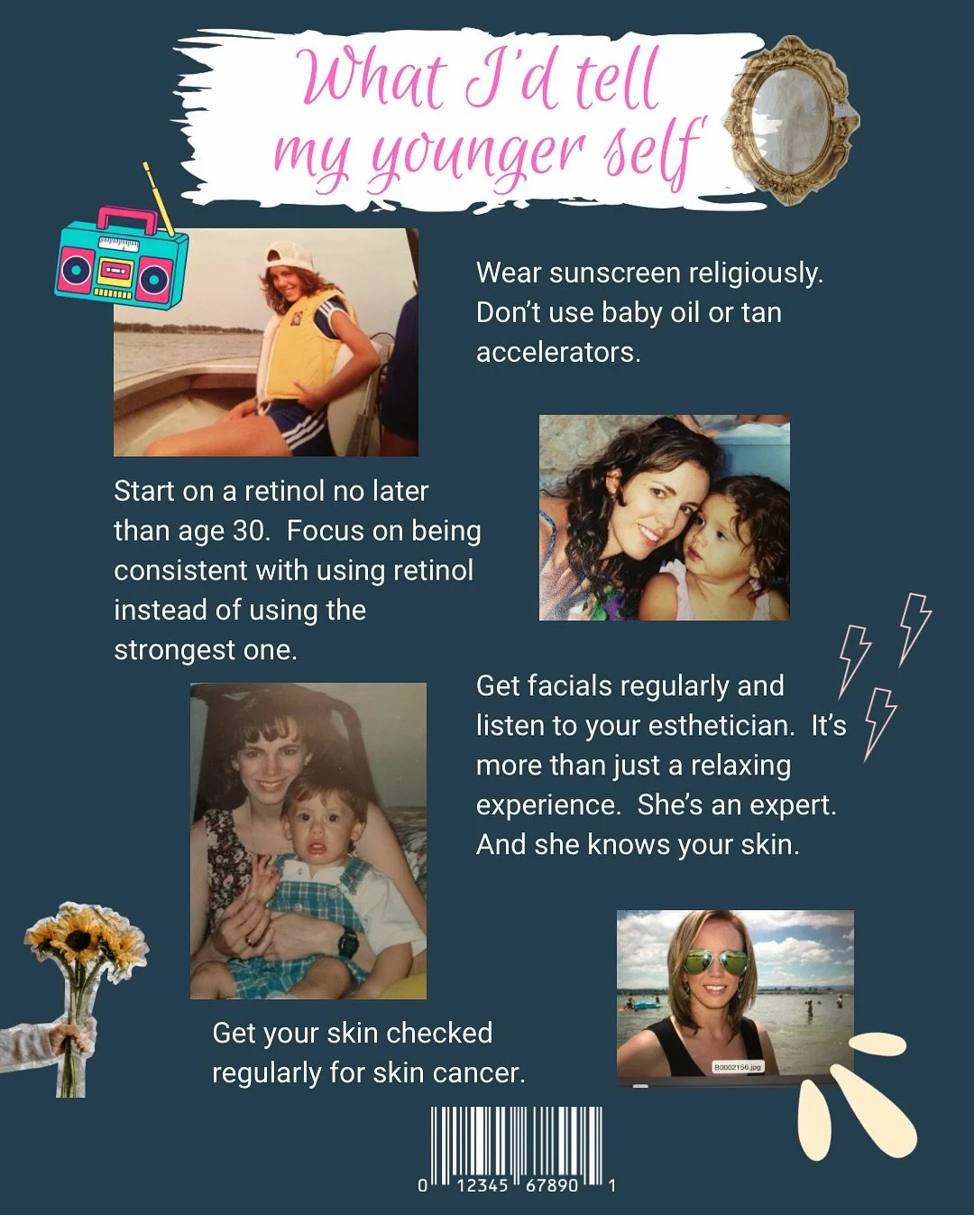 If I could turn back time 🎶

I&rsquo;d tell myself (skin wise):

Wear sunscreen daily
Re-apply that sunscreen every 2 hours
Do NOT use baby oil or any tan accelerator
Never do a tanning bed 
Start wearing a retinol at the latest by age 30
Don&rsquo;