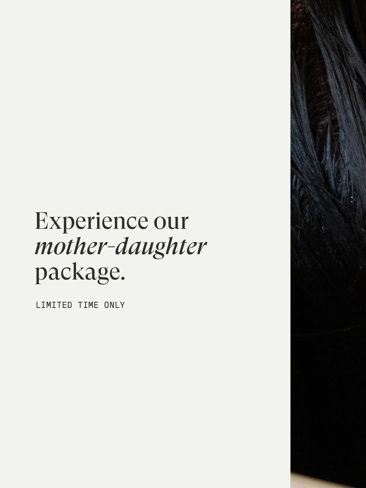 Calling all MOTHERS + DAUGHTERS!

The perfect Mother&rsquo;s Day gift is here! Our Mother-Daughter package is a complete, hour long spa treatment including:

&rarr; A Hair Treatment + Wash
&rarr; A Voluminous Blowout
&rarr; A Chair Massage

This pack