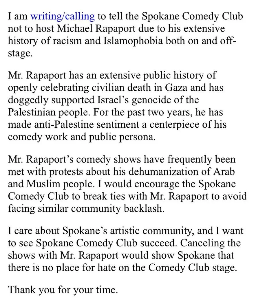 The Spokane Comedy Club is planning to host openly racist and Islamophobic Michael Rapaport for multiple nights. We encourage everyone to reach out to the Spokane Comedy Club and tell them that hate is not welcome here. 

The call/email script shown 