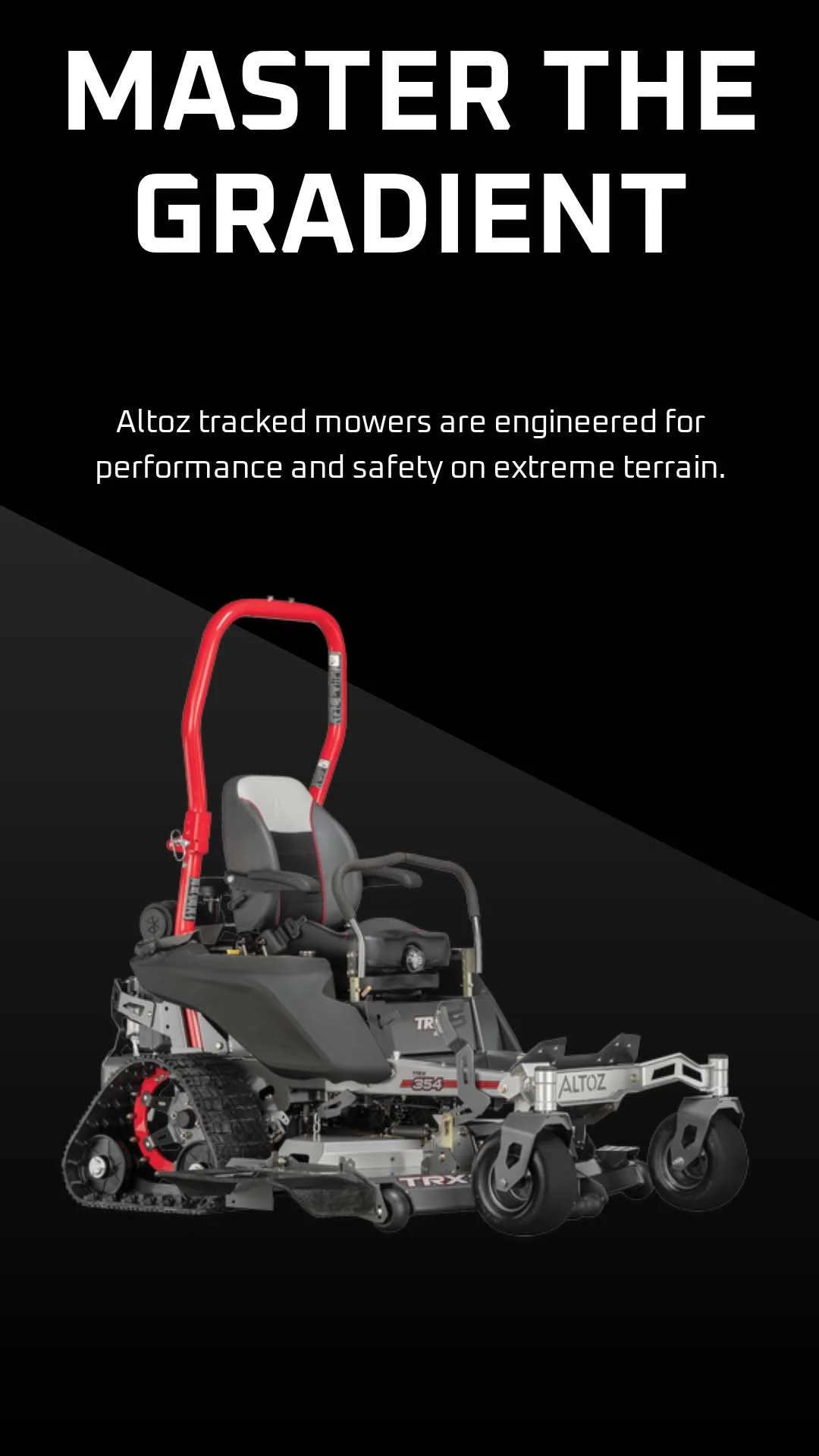 You don&rsquo;t invest in equipment unless it delivers a return. That&rsquo;s why ALTOZ TRX mowers are engineered to master the gradient - delivering performance and safety on extreme terrain where other machines can&rsquo;t operate.

With tracked st
