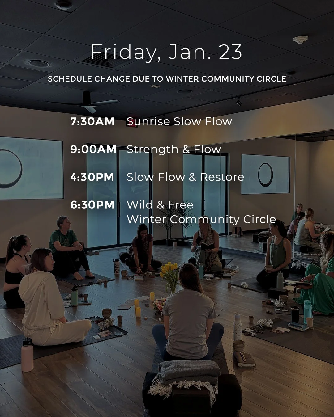 Due to our Winter Community Circle event, Friday's schedule has shifted a bit:

7:30AM Sunrise Slow Flow
9:00AM Strength &amp; Flow
4:30PM Slow Flow &amp; Restore
6:30PM Wild &amp; Free | Winter Community Circle

See you in class!