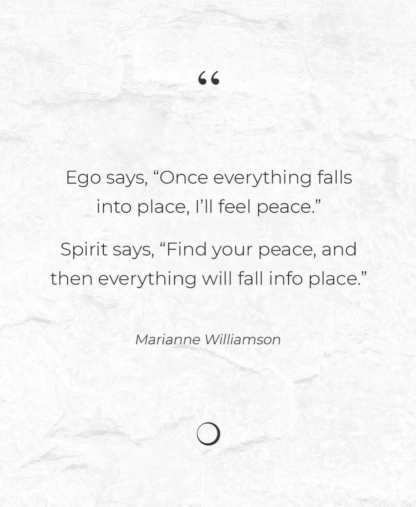 Ego says, &ldquo;Once everything falls into place, I&rsquo;ll feel peace.&rdquo;
Spirit says, &ldquo;Find your peace, and then everything will fall into place.&rdquo;

A little reminder that peace isn&rsquo;t something we chase&mdash;it&rsquo;s somet