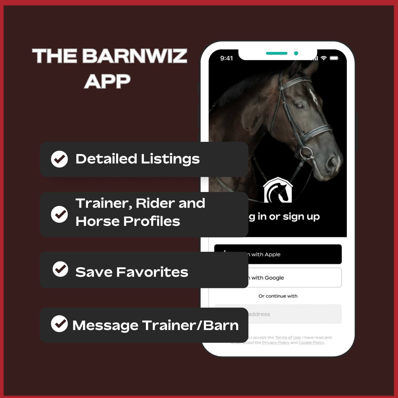 What does the BarnWiz App offer? 

Barn owners can create a Listing for their business.

Trainers, Riders and Horses have Profiles.

App users can save favorite listings.

Contact trainers directly through the app to streamline communications. 

Trai