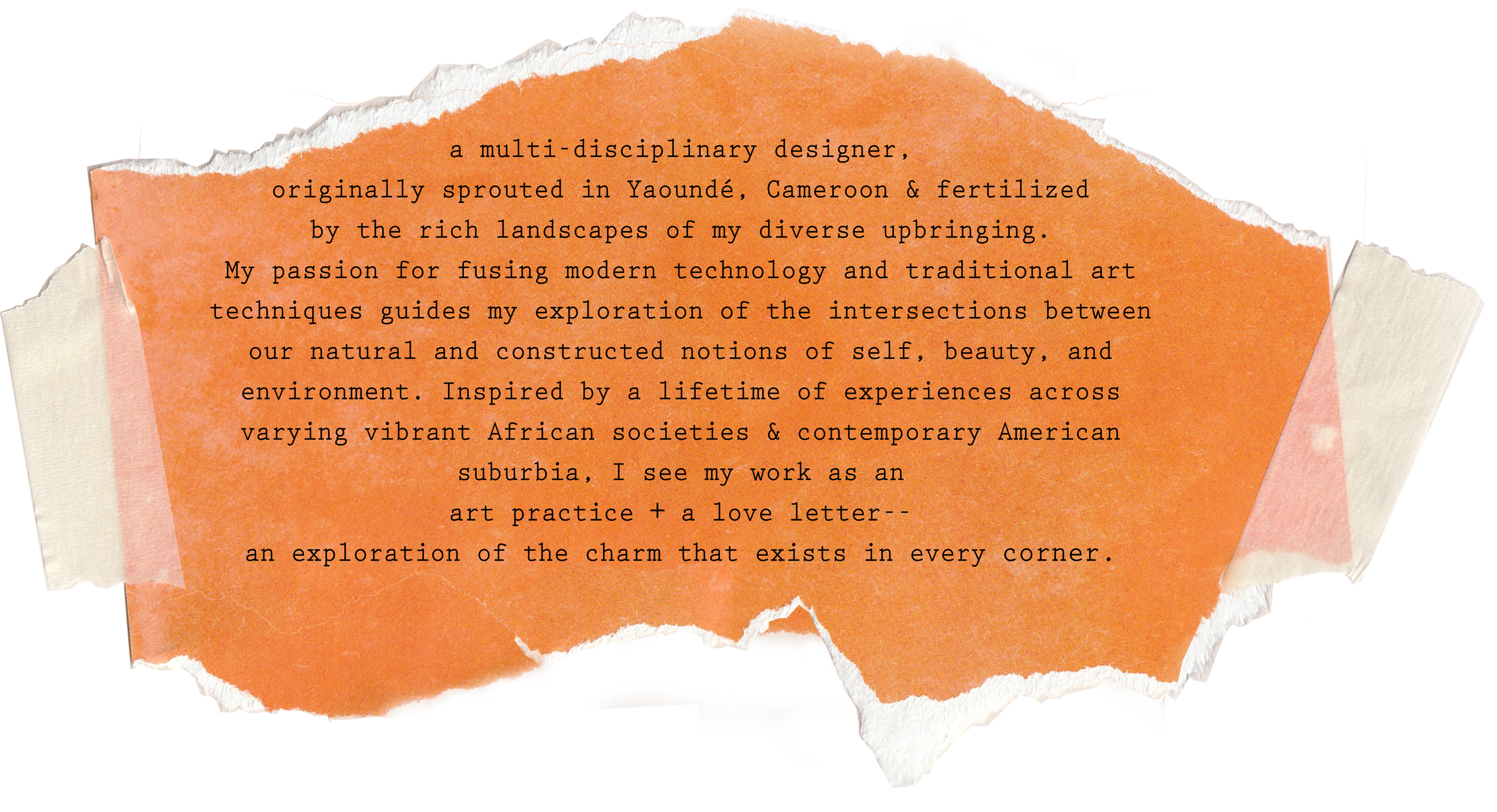 A multi-disciplinary designer, originally sprouted in Yaoundé, Cameroon & fertilized by the rich landscapes of my diverse upbringing. My passion for fusing modern technology and traditional art techniques guides my explorations.