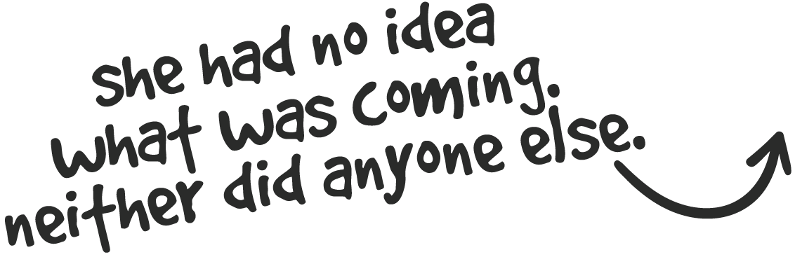 Black background with white and gray handwritten text that reads, "she had no idea what was coming. neither did anyone else."