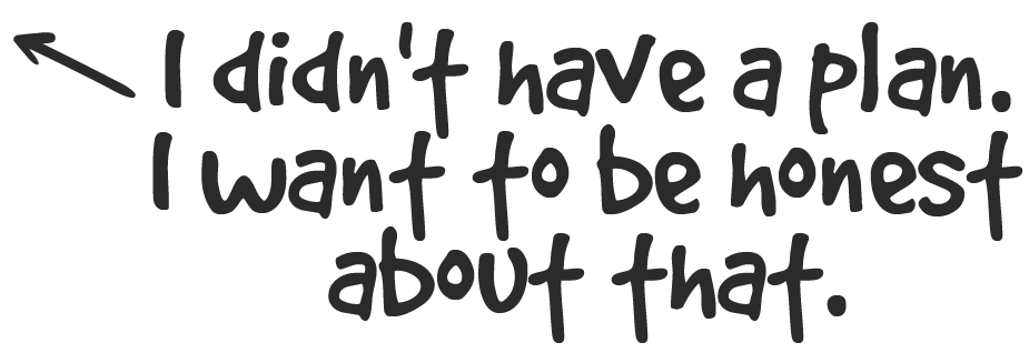 White handwritten text on a black background that reads, "I didn't have a plan. I want to be honest about that."