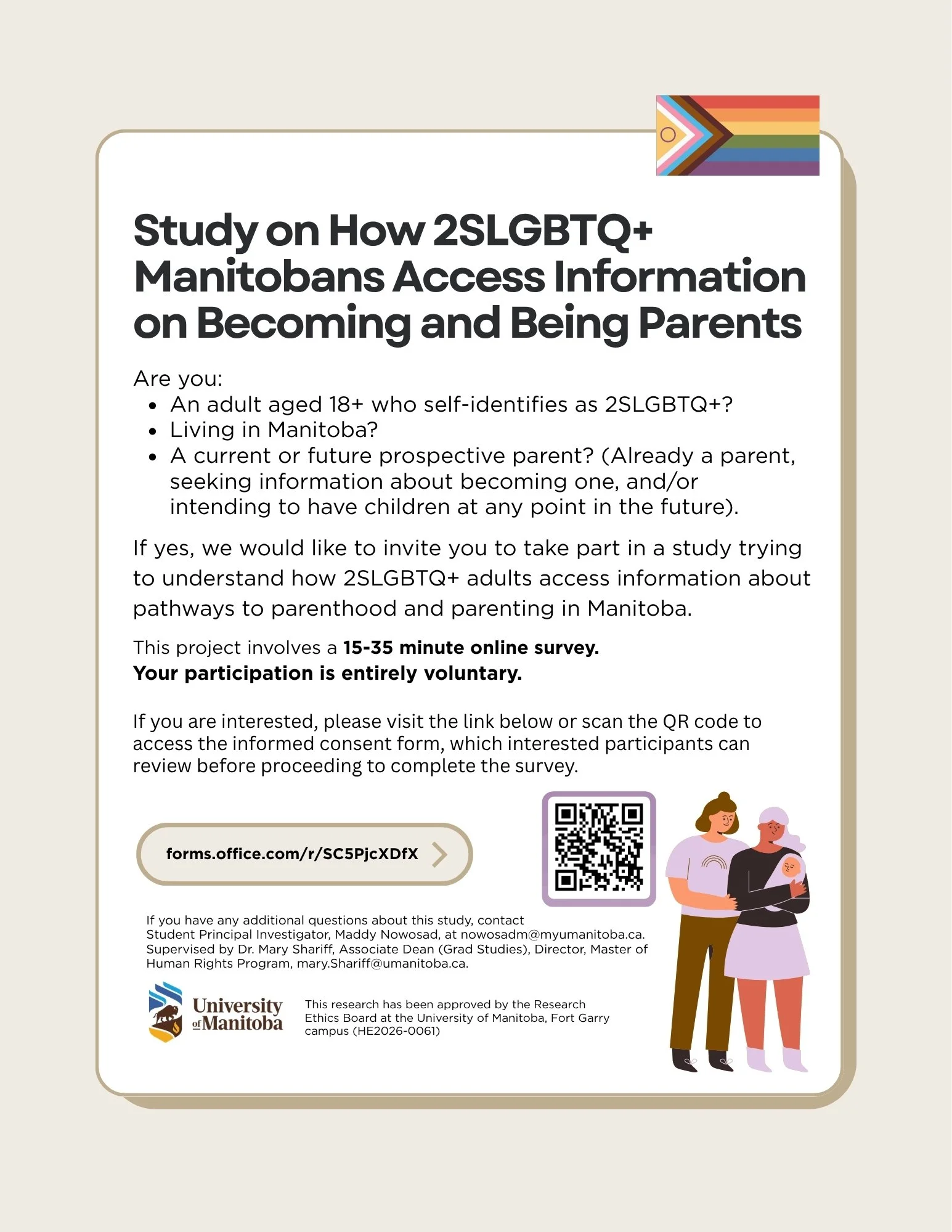 A student researcher at The University of Manitoba is conducting a voluntary research study on how 
2SLGBTQ+ Manitobans access information about becoming or being parents. If you are an adult aged 
18+ who self-identifies as 2SLGBTQ+, living in Manit