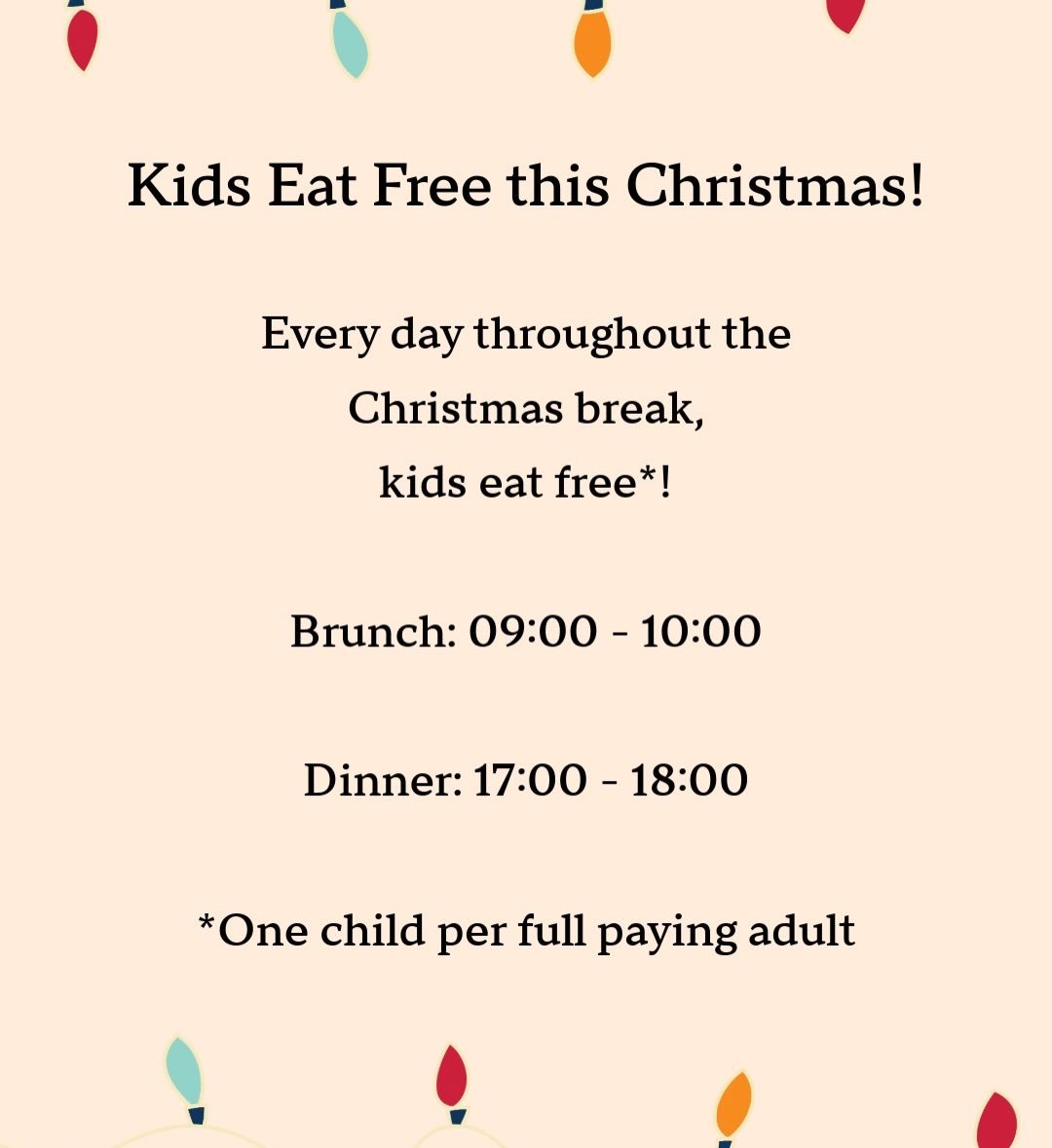This Christmas we&rsquo;re opening up our kids eat free* offer every to brunch and dinner, every day! 

Brunch: 09:00 - 10:00
Dinner: 17:00 - 18:00

*One free kids meal per full paying adult