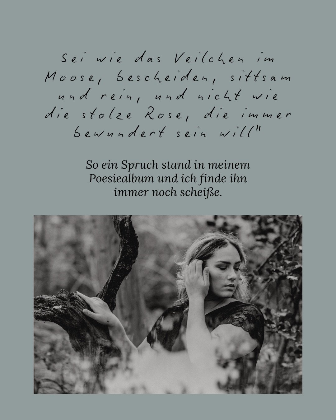 &ldquo;Sei wie das Veilchen im Moose, bescheiden, sittsam und rein, und nicht wie die stolze Rose, die immer bewundert sein will&rdquo; - so ein Spruch stand in meinem Poesiealbum und ich fand den schei&szlig;e.
Ganz ehrlich. Jedes Mal, wenn ich ihn 