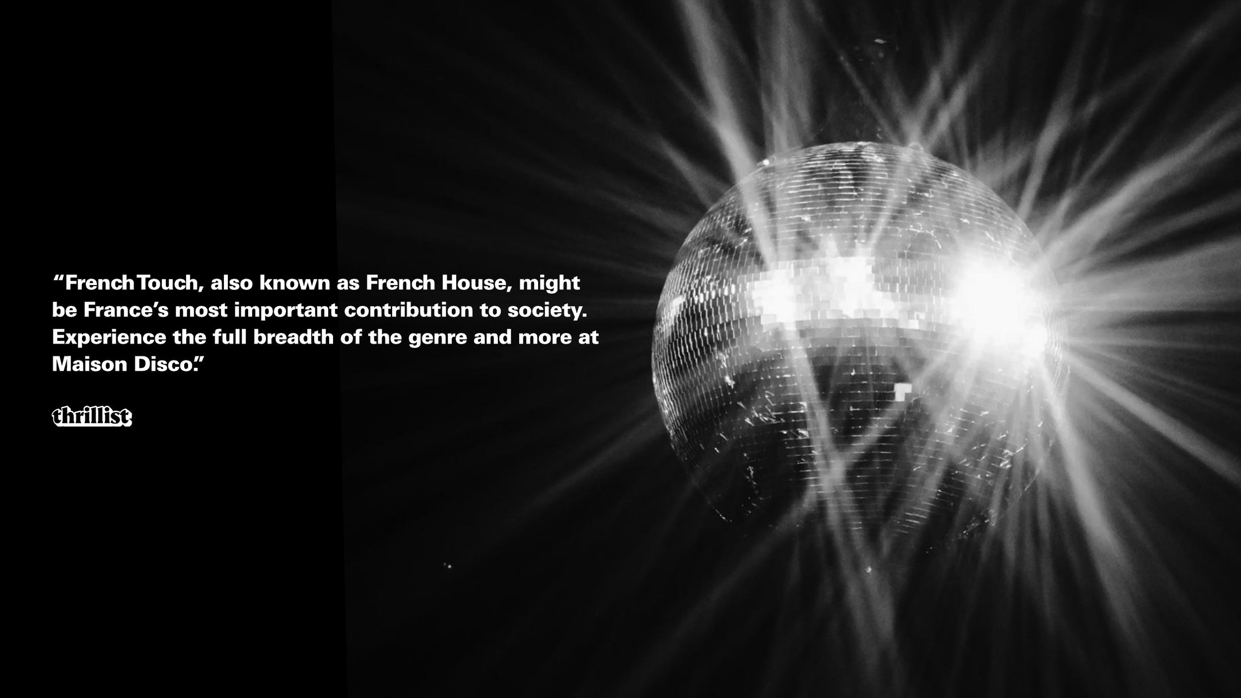 "French Touch, also known as French House, might be France's most important contribution to society. Experience the full breadth of the genre and more at Maison Disco." — Thrillist