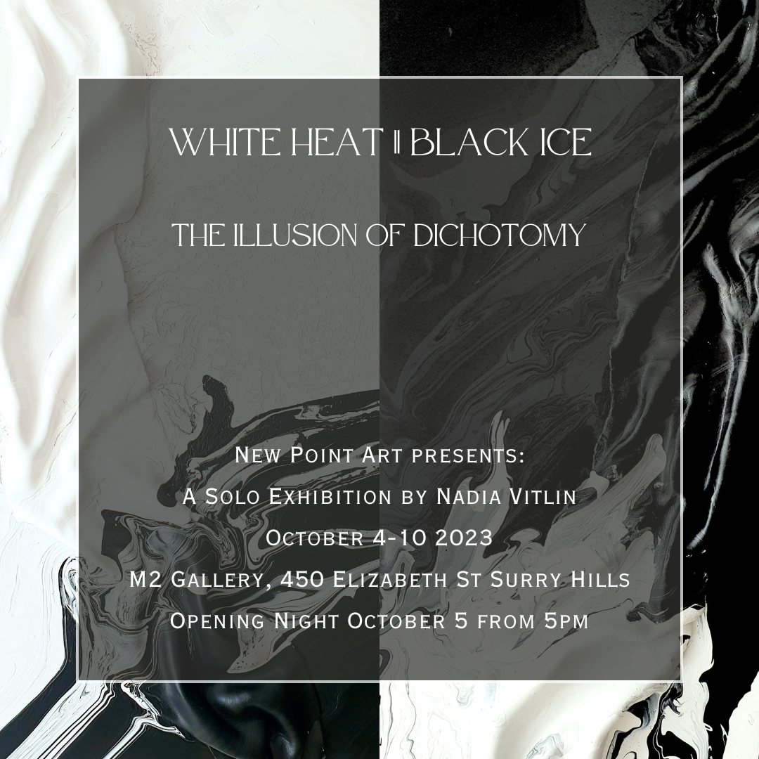 White Heat  Black Ice The Illusion of Dichotomy New Point Art presents A Solo Exhibition by Nadia Vitlin October 4-10 2023 M2 Gallery, 450 Elizabeth St Surry Hills Opening Night October 5 from 5pm.png