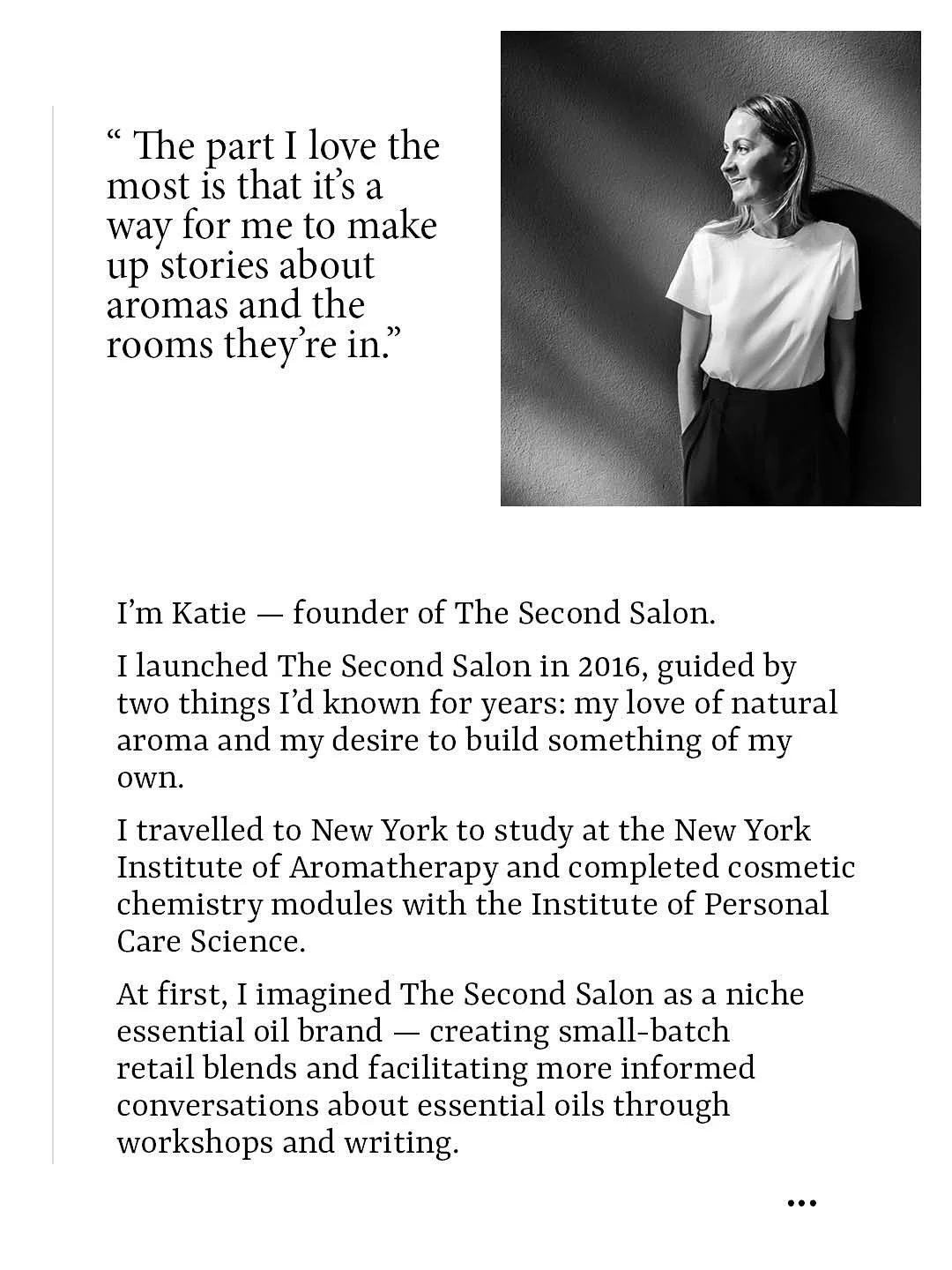 I&rsquo;m Katie &mdash; founder of The Second Salon.
 
I launched The Second Salon in 2016, guided by two things I&rsquo;d known for years: my love of natural aroma and my desire to build something of my own.
 
I travelled to New York to study at the