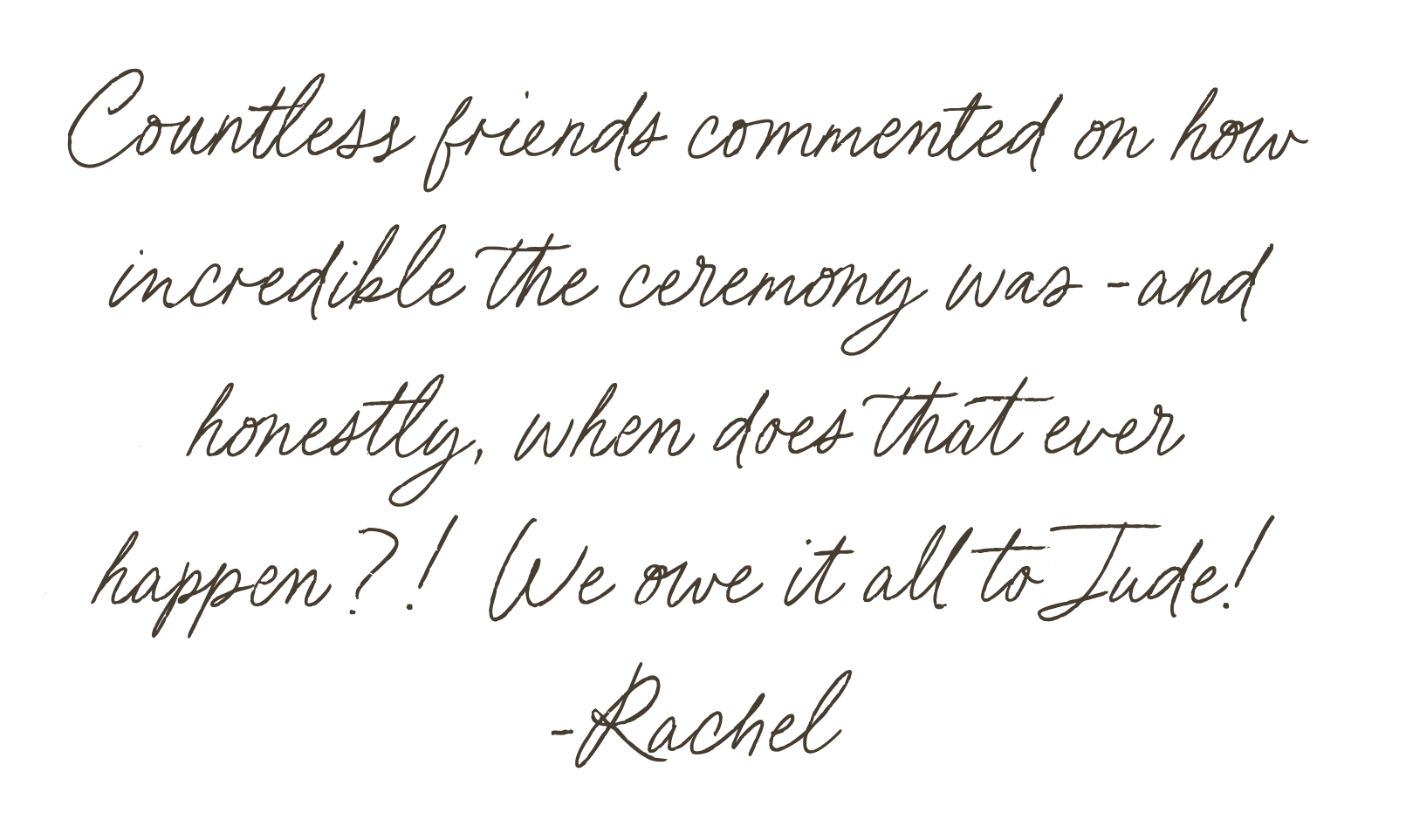 A quote saying, "Countless friends commented on how incredible our ceremony was - and honestly when does that happen?! We owe it all to jude. -Rachel"