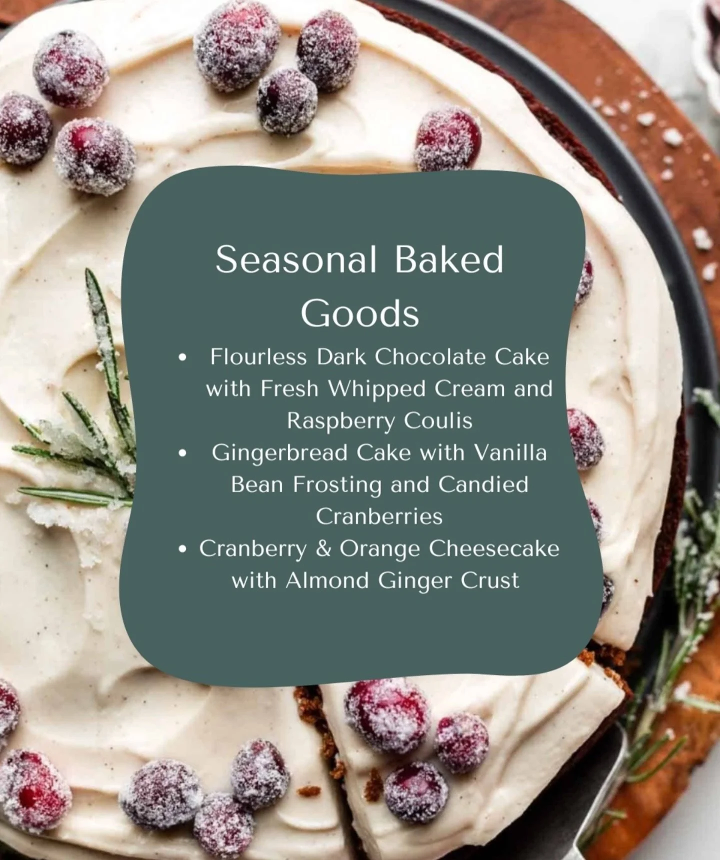 Now Baking! 🎂

Specialty cakes for the holiday season. 

🍫 Flourless Dark Chocolate Cale with Fresh Whipped Cream and Raspberry Coulis

🫚 Gingerbread Cake with Vanilla Bean Frosting and Candied Cranberries

🍊 Cranberry Orange Ceesecake with Almon
