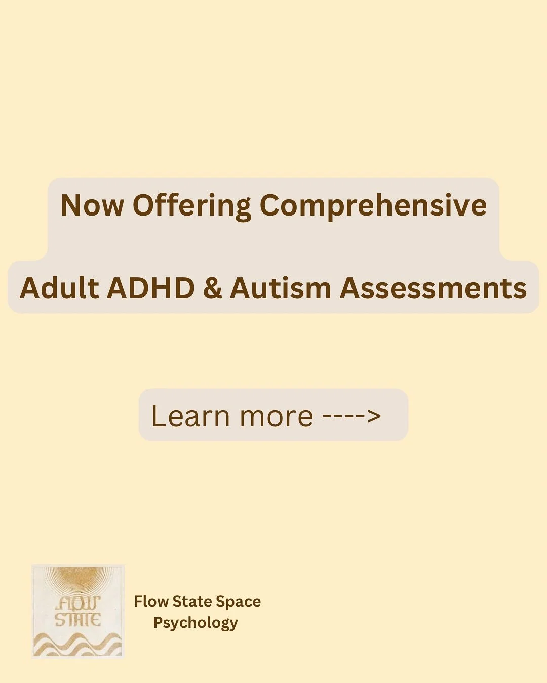 Flow State Space Psychology is excited to be able to offer ADHD and Autism (or combined) assessments and provide diagnosis. 

We have no waitlists and are accepting clients seeking a thorough assessment now. 

We recognise that typically waitlists ar