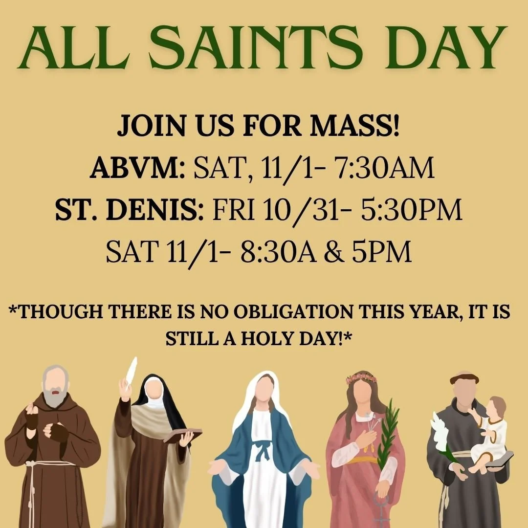 Join us for Mass this All Saints Day! Due to it falling on a Saturday, there is no obligation this year- but it is still a holy day! ABVM will have Mass at 7:30AM on Saturday 11/1. St. Denis will have Mass on 10/31 at 5:30PM and 11/1 at 8:30AM and 5P