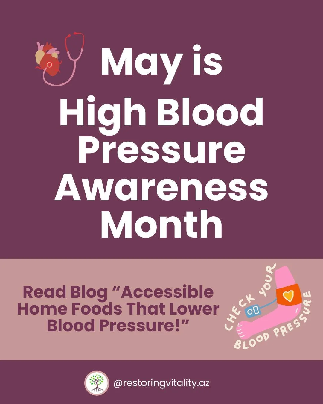 May is for "High Blood Pressure" Awareness Month. 
-
Make sure to read Dr. Paw Kamwee blog " Accessible Home Foods that Lower Blood Pressure - 
https://www.restoring-vitality.com/blog/accessible-home-foods-that-lower-blood-pressure&quo