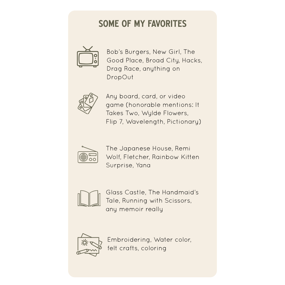 Image of Kenzi's Favorite things | Some of my Favorites | Bob's Burgers, New Girl, The Good Place Broad City, Hacks, Drag Race, anything on DropOut | Any board, card or video game (Honorable mentions: It Takes Two, Wylde Flowers, Flip 7, Wavelength)