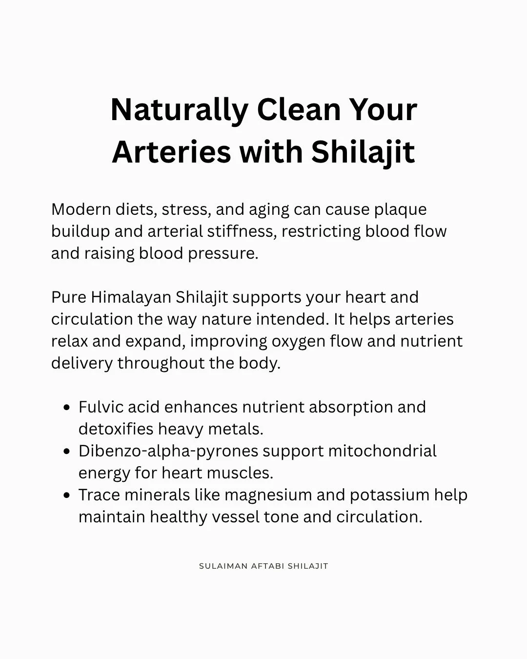 Clean Arteries. Steady Pressure. Natural Energy.

Pure Himalayan Shilajit is rich in fulvic acid, potassium, and magnesium &mdash; minerals known to support circulation and cardiovascular health.

By promoting natural vasodilation (gentle artery expa