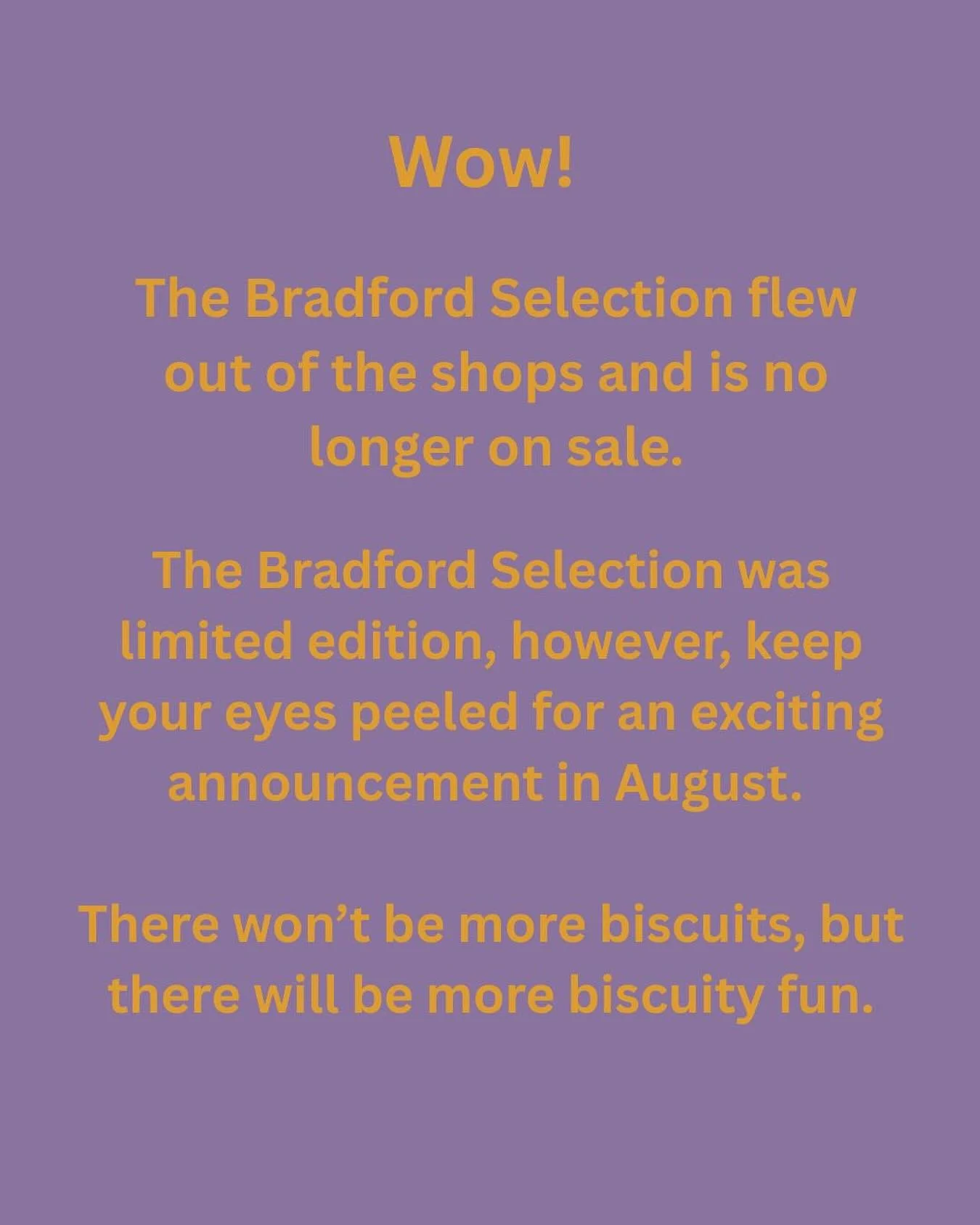💥 SOLD OUT 💥

Wow! The Bradford Selection flew out of the shops and is no longer on sale.

The Bradford Selection was a limited edition, however, keep your eyes peeled for an exciting announcement in August. There won&rsquo;t be more biscuits, but 