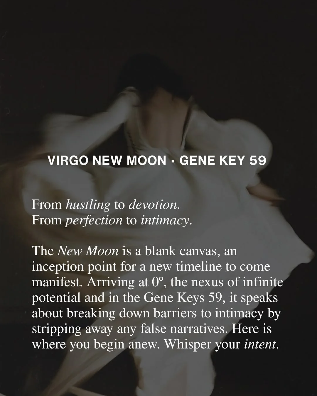 Virgo New Moon at 0&ordm; in Gene Key 59.

What masks are ready to fall?
Where can you meet yourself in naked truth?

Whisper your intentions into the dark night.
Let intimacy with yourself be the seed of the new timeline.
That bears the fruit of dee