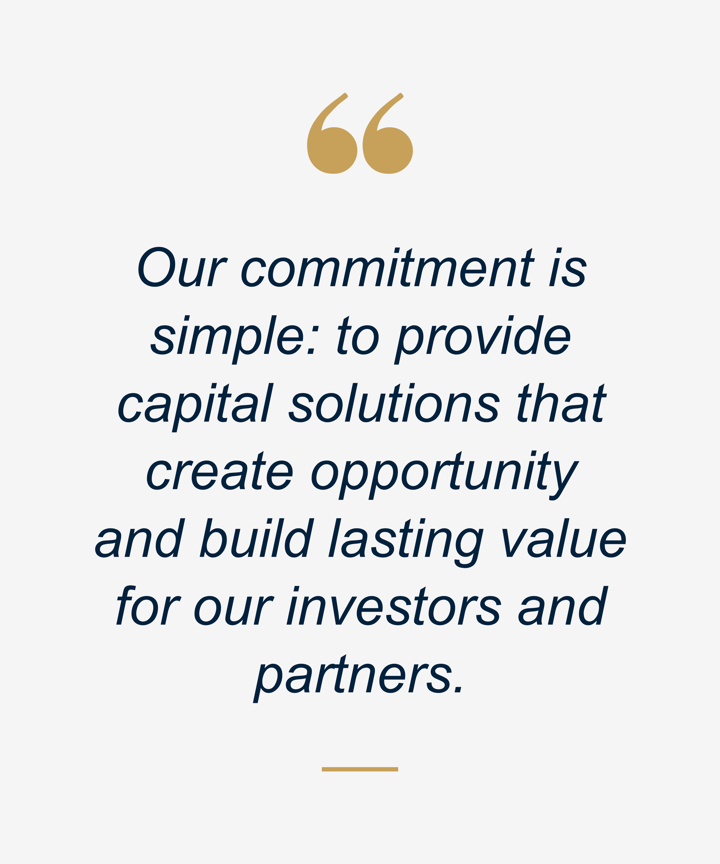 Our commitment is simple: to provide capital solutions that create opportunity and build lasting value for our investors and partners
