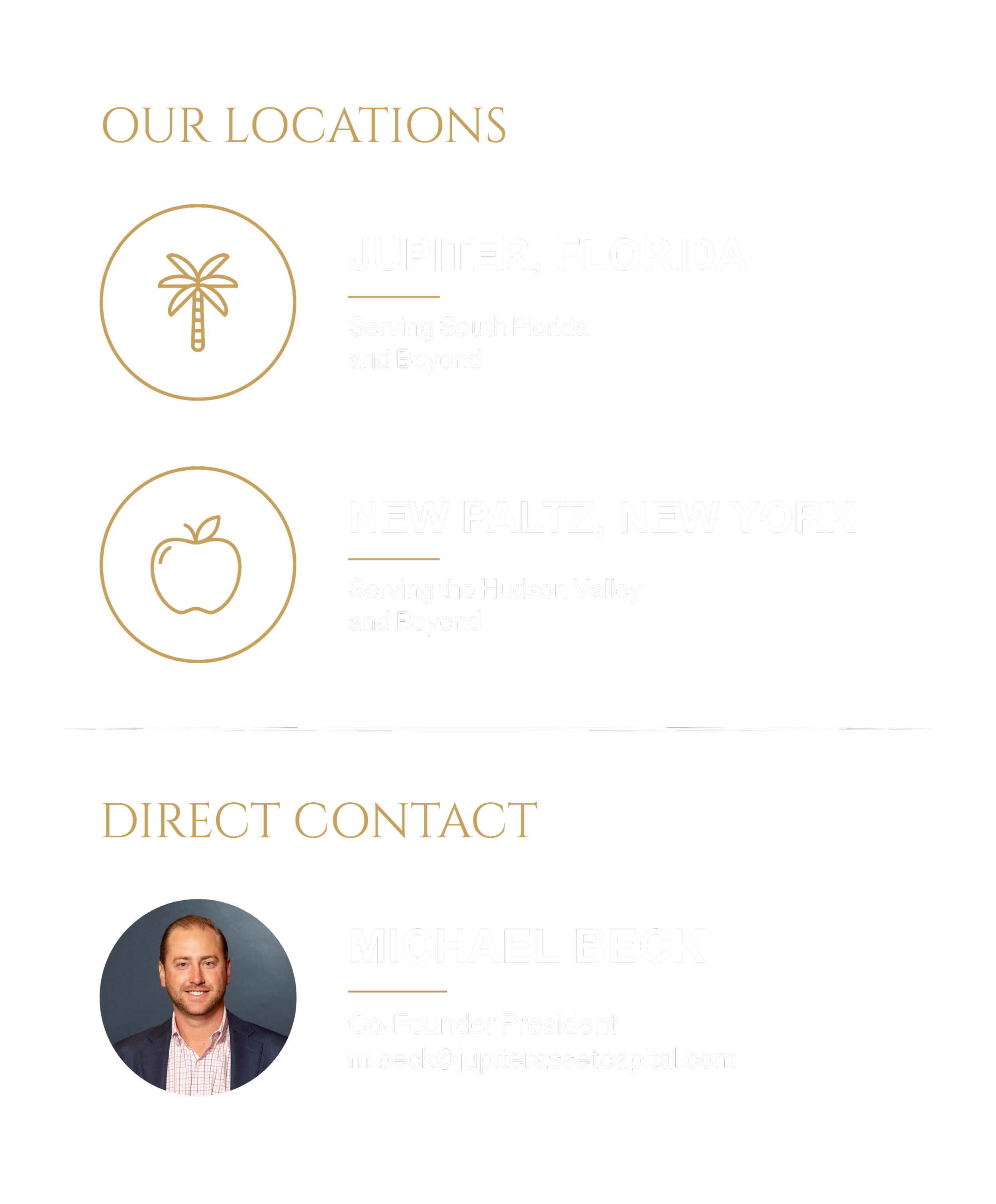 Our Locations: Jupiter, Florida Serving South Florida and Beyond, New Paltz, New York, Serving the Hudson Valley and Beyond, Direct Contact: Michael Beck, Co-Founder President m.beck@jupiterassetcapital.com