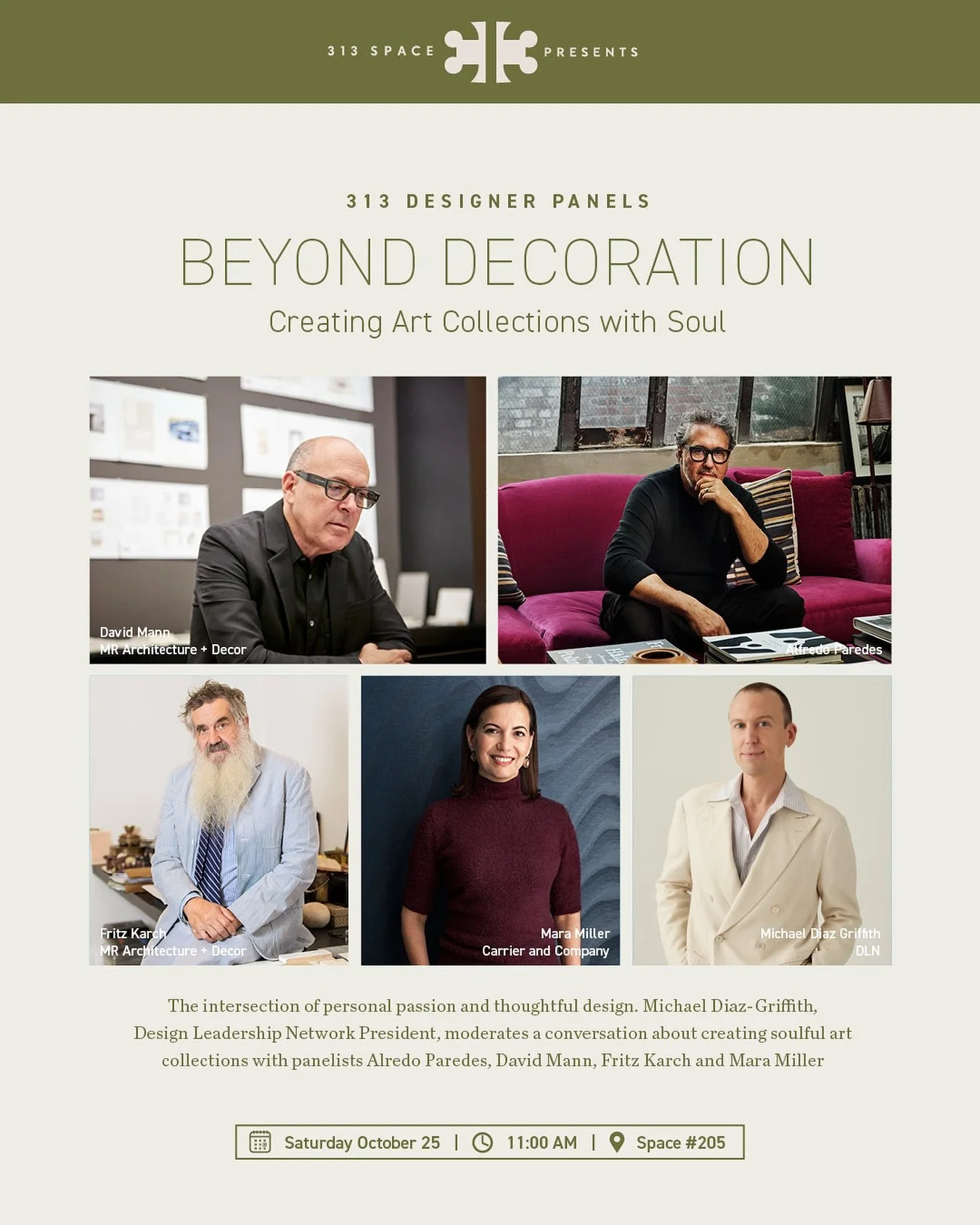 Saturday, October 25, 11:00 AM 313 Space Designer Panel | Space 205

Beyond Decoration: Creating Art Collections with Soul: The intersection of personal passion and thoughtful design. 

Please join us for a riveting conversation as Michael Diaz-Grif