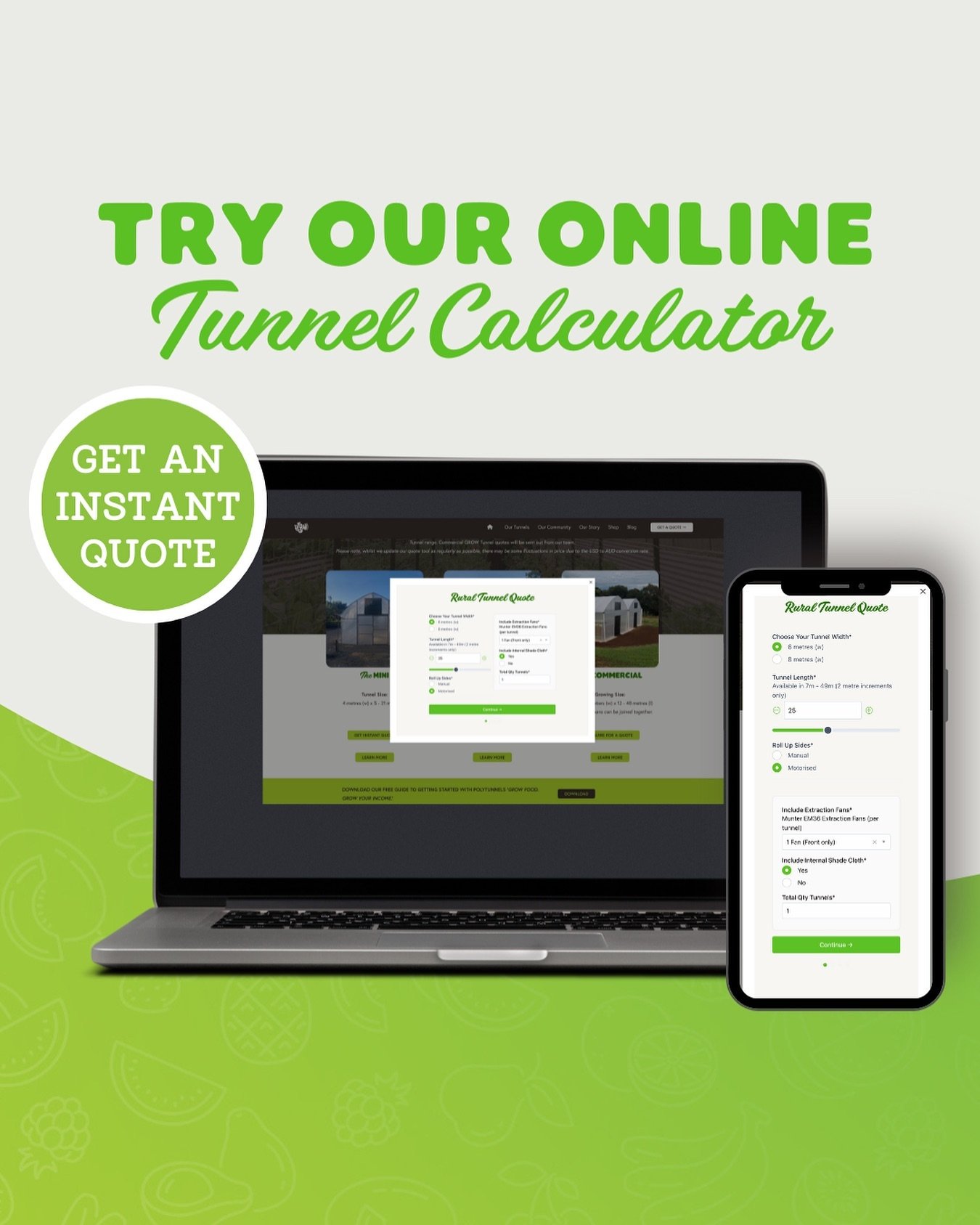 Thinking of growing inside a covered structure, but not sure what size will fit your budget?
Now you can plan the best GROW Tunnel with the help of our instant quote calculator - simply choose your preferred tunnel model, adjust to your required size