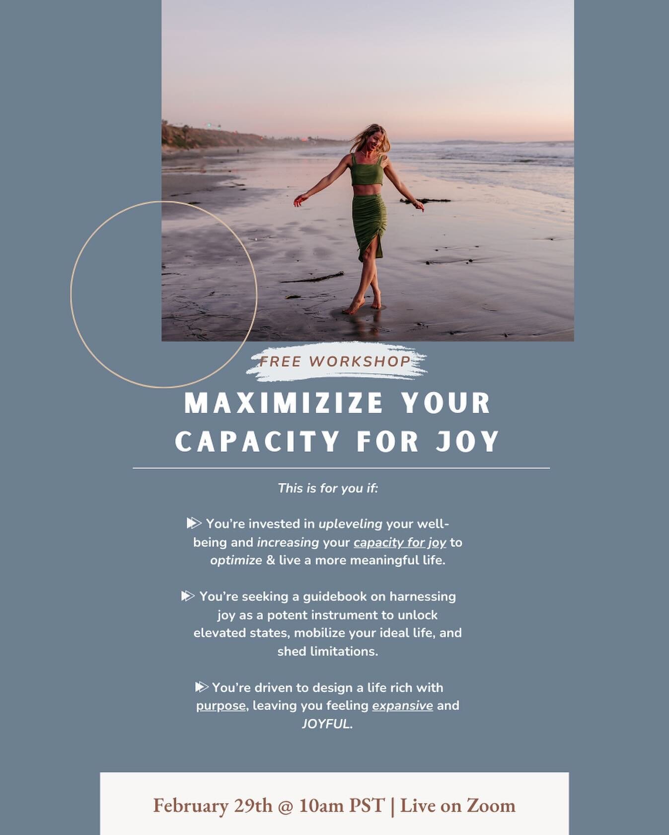 Join me on Thursday, February 29th at 10am PST for a FREE WORKSHOP on Maximizing your Capacity for Joy. 

Expect to feel expanded, clear on your next moves and how to get there, and equipped with powerful tools for your well-being toolkit. You&rsquo;