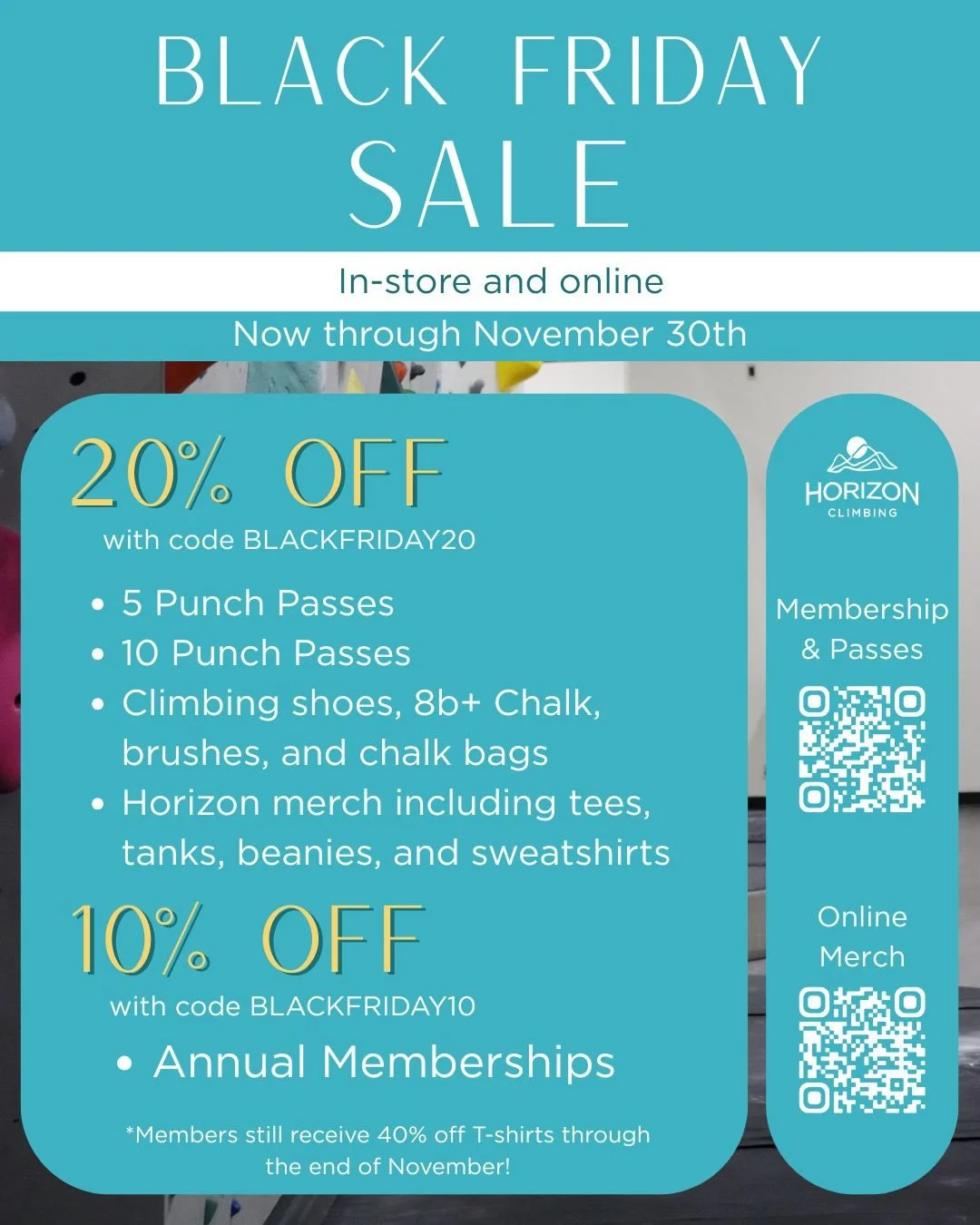 BLACK FRIDAY SALE! Now through November 30th, you can get the following discounts on our memberships, passes, and retail items:

20% OFF
-5 punch pass
-10 punch pass
-Climbing shoes, 8b+ chalk, brushes, and chalk bags!
-Horizon merch including tees, 