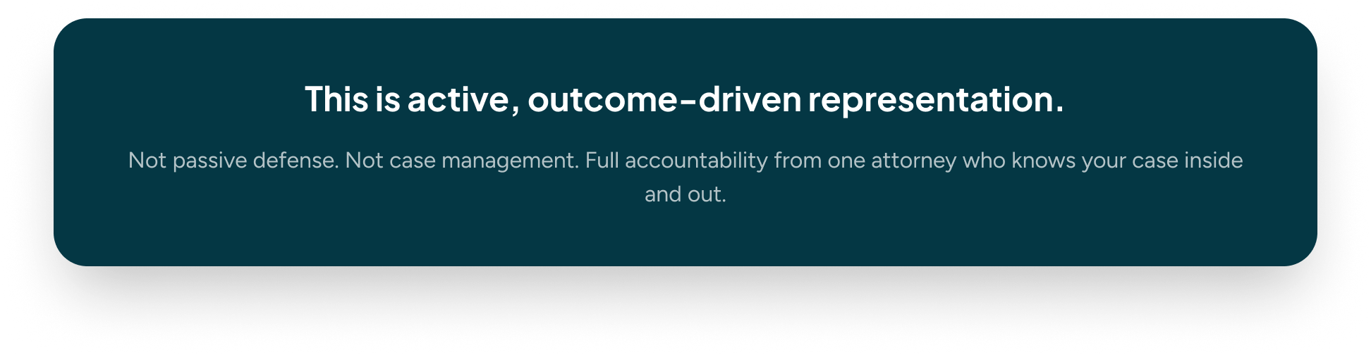 A rectangular dark teal alert box with rounded corners contains white text that reads, "This is active, outcome-driven representation. Not passive defense. Not case management. Full accountability from one attorney who knows your case inside and out."