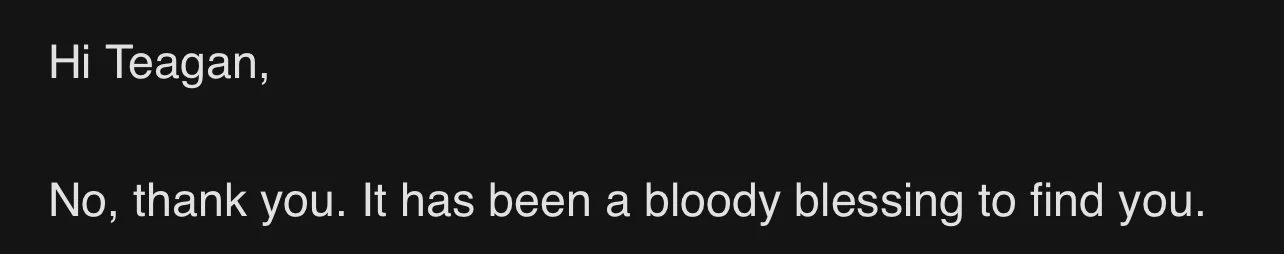 Email exchange with text: 'Hi Teagan,' and 'No, thank you. It has been a bloody blessing to find you.'